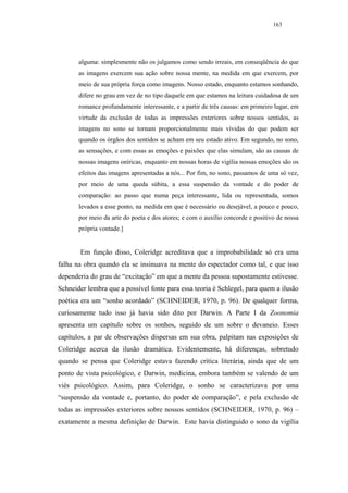 163




       alguma: simplesmente não os julgamos como sendo irreais, em conseqüência do que
       as imagens exercem sua ação sobre nossa mente, na medida em que exercem, por
       meio de sua própria força como imagens. Nosso estado, enquanto estamos sonhando,
       difere no grau em vez de no tipo daquele em que estamos na leitura cuidadosa de um
       romance profundamente interessante, e a partir de três causas: em primeiro lugar, em
       virtude da exclusão de todas as impressões exteriores sobre nossos sentidos, as
       imagens no sono se tornam proporcionalmente mais vívidas do que podem ser
       quando os órgãos dos sentidos se acham em seu estado ativo. Em segundo, no sono,
       as sensações, e com essas as emoções e paixões que elas simulam, são as causas de
       nossas imagens oníricas, enquanto em nossas horas de vigília nossas emoções são os
       efeitos das imagens apresentadas a nós... Por fim, no sono, passamos de uma só vez,
       por meio de uma queda súbita, a essa suspensão da vontade e do poder de
       comparação: ao passo que numa peça interessante, lida ou representada, somos
       levados a esse ponto, na medida em que é necessário ou desejável, a pouco e pouco,
       por meio da arte do poeta e dos atores; e com o auxílio concorde e positivo de nossa
       própria vontade.]


       Em função disso, Coleridge acreditava que a improbabilidade só era uma
falha na obra quando ela se insinuava na mente do espectador como tal, e que isso
dependeria do grau de “excitação” em que a mente da pessoa supostamente estivesse.
Schneider lembra que a possível fonte para essa teoria é Schlegel, para quem a ilusão
poética era um “sonho acordado” (SCHNEIDER, 1970, p. 96). De qualquer forma,
curiosamente tudo isso já havia sido dito por Darwin. A Parte I da Zoonomia
apresenta um capítulo sobre os sonhos, seguido de um sobre o devaneio. Esses
capítulos, a par de observações dispersas em sua obra, palpitam nas exposições de
Coleridge acerca da ilusão dramática. Evidentemente, há diferenças, sobretudo
quando se pensa que Coleridge estava fazendo crítica literária, ainda que de um
ponto de vista psicológico, e Darwin, medicina, embora também se valendo de um
viés psicológico. Assim, para Coleridge, o sonho se caracterizava por uma
“suspensão da vontade e, portanto, do poder de comparação”, e pela exclusão de
todas as impressões exteriores sobre nossos sentidos (SCHNEIDER, 1970, p. 96) –
exatamente a mesma definição de Darwin. Este havia distinguido o sono da vigília
 
