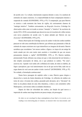 164




de acordo com: 1) a volição, inteiramente suspensa durante o sono; 2) a ausência de
estímulos de corpos exteriores; 3) a impossibilidade de fazer comparações durante a
suspensão da vontade (SCHNEIDER, 1970, p. 97). À comparação, que para Darwin
se exercia a cada momento das horas de vigília, ele curiosamente chamou de
“analogia intuitiva”. Também curiosamente, na Biografia Literária, Coleridge fez
observações sobre estar revivendo os termos “intuição” e “intuitivo” de escritores do
século XVI e XVII, acrescentando que descrevia essa revivescência de velhos termos
com novos propósitos de acordo com “o plano adotado por Darwin em sua
Zoonomia” (SCHNEIDER, 1970, p.97).
       Outras observações de Coleridge acerca do caráter vívido dos sonhos também
parecem ter sido uma contribuição de Darwin, que afirmou que justamente a falta de
estímulo de corpos exteriores era o que intensificava as imagens de devaneio. Darwin
acreditava que recordamos “em nossos sonhos a figura e os traços de um amigo há
muito amado por nós com muito mais acurácia e vivacidade do que em nossos
pensamentos durante a vigília” (SCHNEIDER, 1970, p. 97). Darwin também,
prenunciando Freud, afirmara sua crença em que a vida emocional de um homem, e
não simples associações de ideias, era o que produzia os sonhos. “No sono”,
escreveu ele, “quando você sonha sob a influência do medo, de todos os ladrões, de
fogos e precipícios, que você anteriormente vira ou de que ouvira falar, tudo isso se
ergue diante de você com um caráter vívido e terrível” (SCHNEIDER, 1970, p. 97).
Na verdade, a formulação continua atual.
       Numa breve passagem do capítulo sobre o sono, Darwin quase chegou a
desenvolver a teoria da ilusão dramática de Coleridge. As reflexões do médico em
torno do sono o levaram dos sonhos, passando pelo devaneio, até o “devaneio” do
leitor ou da plateia diante de uma obra dramática, e disso a um comentário sobre
Shakespeare, e até mesmo sobre as unidades dramáticas.
       Depois de falar da velocidade dos sonhos, em função da qual tem-se a
impressão de sonhar uma longa história em pouco tempo, ele prosseguiu:


       So when we are enveloped in deep contemplation of any kind, or in reverie, as in
       reading a very interesting play or romance, we measure time very inaccurately; and
 