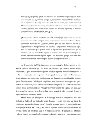 165




       hence, if a play greatly affects our passions, the absurdities of passing over many
       days or years, and of perpetual changes of place, are not perceived by the audience;
       as is experienced by every one, who reads or sees some plays of the immortal
       Shakespeare; but it is necessary for inferior authors to observe those rules… of
       Aristotle, because their works do not interest the passions sufficiently to produce
       complete reverie. (SCHNEIDER, 1970, p.98)


       [Assim, quando estamos envolvidos em funda contemplação de qualquer tipo, ou em
       devaneio, como ao ler uma peça muito interessante ou romance, medimos o tempo
       de maneira muito inexata; e, portanto, se uma peça nos afeta muito as paixões, os
       despropósitos de transpor muitos dias ou anos, e de perpétuas mudanças de lugar,
       não são percebidos pela platéia; como é experienciado por todo aquele que lê
       algumas peças do imortal Shakespeare ou assiste a elas; mas é necessário para os
       autores inferiores observar aquelas regras... de Aristóteles, porque suas obras não
       interessam as paixões o bastante para produzir o completo devaneio.]


       As divergências de Coleridge quanto a essas alegações diziam respeito a dois
pontos. Darwin afirmara que, no sono, acreditamos que nossos sonhos sejam
verdadeiros, e que, enquanto eles vigoram, eles nos enganam porque nossa vontade e
poder de comparação estão suspensos. Coleridge afirmava que nem acreditamos nem
desacreditamos no sonho, mas simplesmente não fazemos juízos. Schneider observa
que a formulação de Coleridge é engenhosa, mas talvez não muito precisa, pois,
embora não se façam juízos sobre a realidade das imagens e dos acontecimentos nos
sonhos, nossa experiência neles “parece” tão “real” quanto na vigília. Em qualquer
desses estados, a mente procede com base numa suposição não formulada de que o
objeto percebido realmente está lá.
       Outro ponto de divergência de Coleridge estava na concepção, não raro
atribuída a Schlegel, da distinção entre delusão e ilusão por meio da ideia da
“voluntária suspensão da descrença”. Darwin também parece ter antecipado essa
definição (SCHNEIDER, 1970, p.99), que se seguia a suas formulações em torno do
devaneio como um estado em que os poderes voluntários e de comparação estão em
vigência mas em que os estímulos exteriores não estão presentes, a menos que o tema
 