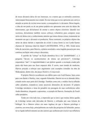 166




de nosso devaneio deixe de nos interessar, ou a menos que os estímulos exteriores
interrompam bruscamente esse estado. Se esse tema que se nos apresenta nos cativa a
atenção ao ponto de excitar nossa mente, a consequência é o devaneio. Desse ângulo,
a obra de um poeta ou de um pintor poderia nos apresentar uma série de ideias tão
interessantes, que deixaríamos de atentar a outros objetos exteriores. Quando isso
ocorresse, deixaríamos também nossos esforços voluntários para comparar essas
séries de ideias com o conhecimento anterior que temos dessas coisas, exatamente no
momento em que o devaneio se produziria. Nesse momento, os próprios objetos das
séries de ideias dariam a impressão de existir à nossa frente (a isso Lorde Kames
chamara de “presença ideal do objeto”) (SCHNEIDER, 1970, p. 100). Ainda nessa
linha de raciocínio, para Darwin, a plateia assistindo a uma tragédia passaria por uma
contínua oscilação entre crença e descrença.
       A questão da “crença” na ficção dramática leva à da “probabilidade”, e, à
pergunta “devem os acontecimentos do drama ser prováveis?”, Coleridge
responderia “não”. A improbabilidade é um defeito quando a excitação criada pelo
poeta não basta para nos fazer esquecer dela. E assim, num tratado de medicina,
Darwin procede a reforçar seus argumentos com exemplos extraídos da obra de
Shakespeare, dentre eles, das peças Hamlet e A tempestade.
       O próprio Darwin reconhecera seu débito para com Lord Kames, bem como
para com Burke e Hartley, mas, segundo Schneider, Darwin ter-se-ia afastado deles,
estando muito mais perto de Coleridge. Também como este, o médico havia refletido
sobre pesadelos, tratando-os como possíveis dimensões do devaneio. O próprio
Coleridge introduziu o tema do pesadelo em passagens de suas conferências sobre
ilusão dramática, chegando a apresentar, a exemplo de Darwin, ilustrações de Fuseli
sobre pesadelos.
       Tendo em vista tudo isso, a impressão que se tem é que muitas ideias agudas
de Coleridge teriam sido derivadas de Darwin, e refinadas por suas leituras de
Schlegel. Se o Darwin crítico era mais ingênuo do que o Darwin psicólogo e
cientista, seu nome hoje, principalmente em razão das pesquisas de Schneider, parece
ter-se ligado definitivamente aos dos autores que acabaram por exercer sua influência
 