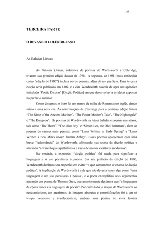 168




TERCEIRA PARTE


O DEVANEIO COLERIDGEANO




As Baladas Líricas


       As Baladas Líricas, coletânea de poemas de Wordsworth e Coleridge,
tiveram sua primeira edição datada de 1798. A segunda, de 1801 (mais conhecida
como “edição de 1800”) incluía novos poemas, além de um prefácio. Uma terceira
edição seria publicada em 1802, e a esta Wordsworth haveria de apor um apêndice
intitulado “Poetic Diction” [Dicção Poética] em que desenvolveria as ideias expostas
no prefácio anterior.
       Como dissemos, o livro foi um marco de milha do Romantismo inglês, dando
início a uma nova era. As contribuições de Coleridge para a primeira edição foram
“The Rime of the Ancient Mariner”, “The Foster-Mother’s Tale”, “The Nightingale”
e “The Dungeon”. Os poemas de Wordsworth incluíam baladas e poemas narrativos,
tais como “The Thorn”, “The Idiot Boy” e “Simon Lee, the Old Huntsman”, além de
poemas de caráter mais pessoal, como “Lines Written in Early Spring” e “Lines
Written a Few Miles above Tintern Abbey”. Esses poemas apareceram com uma
breve “Advertência” de Wordsworth, afirmando sua teoria da dicção poética e
atacando “a fraseologia espalhafatosa e vazia de muitos escritores modernos”.
       Na verdade, a expressão “dicção poética” foi usada para significar a
linguagem e o uso peculiares à poesia. Em seu prefácio da edição de 1800,
Wordsworth declarou seu empenho em evitar “o que comumente se chama de dicção
poética”. A implicação de Wordsworth é a de que não deveria haver algo como “uma
linguagem e um uso peculiares à poesia”, e o poeta exemplifica seus argumentos
atacando um poema de Thomas Gray, que anteriormente declarara que “a linguagem
da época nunca é a linguagem da poesia”. Por outro lado, o ataque de Wordsworth ao
neoclassicismo, aos arcaísmos, às imagens abstratas e personificações foi a um só
tempo veemente e revolucionário, embora seus pontos de vista fossem
 