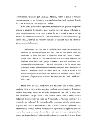 169




posteriormente repudiados por Coleridge. Ademais, embora a poesia se tornasse
menos rebuscada em sua linguagem, seu vocabulário haveria de continuar distinto
em todo o Romantismo e até no período vitoriano.
       Com efeito, Wordsworth, o primeiro grande romântico, pode ser computado
também na categoria de um crítico cujos escritos exerceram grande influência, ao
tornar os sentimentos do poeta como o centro de sua referência crítica, e por sua
adesão à norma do que ele chamava “a natureza humana do modo como ela foi [e
sempre será]. Ao rastrear essa “natureza humana”, Wordsworth busca lhe detectar as
leis genericamente humanas:


       ...a vida humilde e rústica em geral foi escolhida porque, nessa condição, as paixões
       essenciais do coração encontram solo mais fértil em que possam lograr sua
       maturidade, se acham mais livres e falam uma língua mais comum e enfática;
       porque, nessa condição de vida, nossos sentimentos elementares coexistem num
       estado de maior simplicidade... porque os modos da vida rural germinam a partir
       desses sentimentos elementares... e são mais duradouros; e, por fim, porque nessa
       condição as paixões dos homens são incorporadas nas formas belas e permanentes da
       natureza... Semelhante língua, surgindo a partir da experiência repetida e dos
       sentimentos regulares, é uma língua mais permanente e muito mais filosófica do que
       aquela que é frequentemente substituída por ela da parte dos Poetas... (ABRAMS,
       1971, p.106)


       Desse ponto de vista, Wordsworth está de acordo com o doutor Johnson
quanto ao poeta se envolver com aspectos, paixões e com a linguagem da natureza
humana, discordando apenas nos exemplos que colhe da vida real. Por outro lado,
essa discordância foi que levou a uma drástica ruptura com o decoro poético
tradicional. Grosso modo, na teoria de Wordsworth, as “paixões essenciais” e a
“expressão não elaborada” das pessoas humildes constituem não só a matéria-prima
da poesia, mas também são um modelo para o “transbordamento espontâneo” dos
sentimentos do poeta ao escrever. Por trás desses argumentos, há a preocupação com
o tema da poesia, que deve estar ao alcance de todos; a natureza do poeta, “um
homem que fala aos homens”, diferindo deles não em tipo, mas tão-só no grau de sua
 