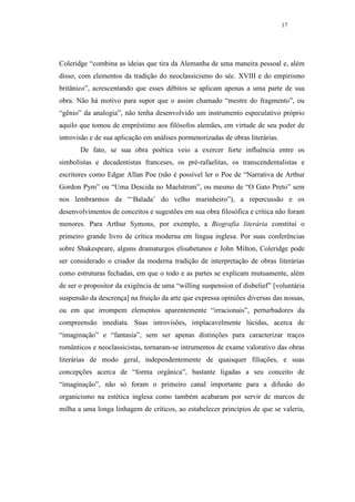 17




Coleridge “combina as ideias que tira da Alemanha de uma maneira pessoal e, além
disso, com elementos da tradição do neoclassicismo do séc. XVIII e do empirismo
britânico”, acrescentando que esses débitos se aplicam apenas a uma parte de sua
obra. Não há motivo para supor que o assim chamado “mestre do fragmento”, ou
“gênio” da analogia”, não tenha desenvolvido um instrumento especulativo próprio
aquilo que tomou de empréstimo aos filósofos alemães, em virtude de seu poder de
introvisão e de sua aplicação em análises pormenorizadas de obras literárias.
       De fato, se sua obra poética veio a exercer forte influência entre os
simbolistas e decadentistas franceses, os pré-rafaelitas, os transcendentalistas e
escritores como Edgar Allan Poe (não é possível ler o Poe de “Narrativa de Arthur
Gordon Pym” ou “Uma Descida no Maelstrom”, ou mesmo de “O Gato Preto” sem
nos lembrarmos da “‘Balada’ do velho marinheiro”), a repercussão e os
desenvolvimentos de conceitos e sugestões em sua obra filosófica e crítica não foram
menores. Para Arthur Symons, por exemplo, a Biografia literária constitui o
primeiro grande livro de crítica moderna em língua inglesa. Por suas conferências
sobre Shakespeare, alguns dramaturgos elisabetanos e John Milton, Coleridge pode
ser considerado o criador da moderna tradição de interpretação de obras literárias
como estruturas fechadas, em que o todo e as partes se explicam mutuamente, além
de ser o propositor da exigência de uma “willing suspension of disbelief” [voluntária
suspensão da descrença] na fruição da arte que expressa opiniões diversas das nossas,
ou em que irrompem elementos aparentemente “irracionais”, perturbadores da
compreensão imediata. Suas introvisões, implacavelmente lúcidas, acerca de
“imaginação” e “fantasia”, sem ser apenas distinções para caracterizar traços
românticos e neoclassicistas, tornaram-se intrumentos de exame valorativo das obras
literárias de modo geral, independentemente de quaisquer filiações, e suas
concepções acerca de “forma orgânica”, bastante ligadas a seu conceito de
“imaginação”, não só foram o primeiro canal importante para a difusão do
organicismo na estética inglesa como também acabaram por servir de marcos de
milha a uma longa linhagem de críticos, ao estabelecer princípios de que se valeria,
 
