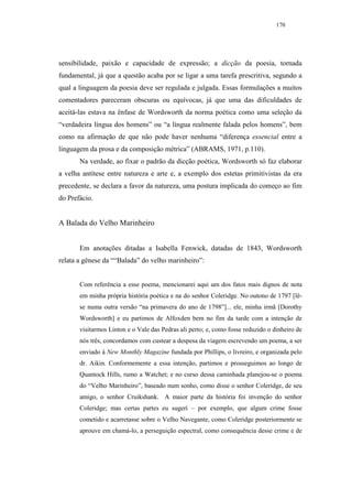 170




sensibilidade, paixão e capacidade de expressão; a dicção da poesia, tornada
fundamental, já que a questão acaba por se ligar a uma tarefa prescritiva, segundo a
qual a linguagem da poesia deve ser regulada e julgada. Essas formulações a muitos
comentadores pareceram obscuras ou equívocas, já que uma das dificuldades de
aceitá-las estava na ênfase de Wordsworth da norma poética como uma seleção da
“verdadeira língua dos homens” ou “a língua realmente falada pelos homens”, bem
como na afirmação de que não pode haver nenhuma “diferença essencial entre a
linguagem da prosa e da composição métrica” (ABRAMS, 1971, p.110).
       Na verdade, ao fixar o padrão da dicção poética, Wordsworth só faz elaborar
a velha antítese entre natureza e arte e, a exemplo dos estetas primitivistas da era
precedente, se declara a favor da natureza, uma postura implicada do começo ao fim
do Prefácio.


A Balada do Velho Marinheiro


       Em anotações ditadas a Isabella Fenwick, datadas de 1843, Wordsworth
relata a gênese da ““Balada” do velho marinheiro”:


       Com referência a esse poema, mencionarei aqui um dos fatos mais dignos de nota
       em minha própria história poética e na do senhor Coleridge. No outono de 1797 [lê-
       se numa outra versão “na primavera do ano de 1798”]... ele, minha irmã [Dorothy
       Wordsworth] e eu partimos de Alfoxden bem no fim da tarde com a intenção de
       visitarmos Linton e o Vale das Pedras ali perto; e, como fosse reduzido o dinheiro de
       nós três, concordamos com custear a despesa da viagem escrevendo um poema, a ser
       enviado à New Monthly Magazine fundada por Phillips, o livreiro, e organizada pelo
       dr. Aikin. Conformemente a essa intenção, partimos e prosseguimos ao longo de
       Quantock Hills, rumo a Watchet; e no curso dessa caminhada planejou-se o poema
       do “Velho Marinheiro”, baseado num sonho, como disse o senhor Coleridge, de seu
       amigo, o senhor Cruikshank. A maior parte da história foi invenção do senhor
       Coleridge; mas certas partes eu sugeri – por exemplo, que algum crime fosse
       cometido e acarretasse sobre o Velho Navegante, como Coleridge posteriormente se
       aprouve em chamá-lo, a perseguição espectral, como consequência desse crime e de
 