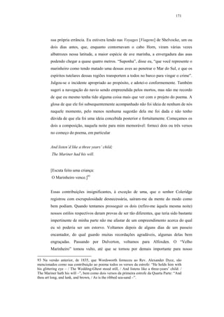 171




        sua própria errância. Eu estivera lendo nas Voyages [Viagens] de Shelvocke, um ou
        dois dias antes, que, enquanto contornavam o cabo Horn, viram várias vezes
        albatrozes nessa latitude, a maior espécie de ave marinha, a envergadura das asas
        podendo chegar a quase quatro metros. “Suponha”, disse eu, “que você represente o
        marinheiro como tendo matado uma dessas aves ao penetrar o Mar do Sul, e que os
        espíritos tutelares dessas regiões transportem a todos no barco para vingar o crime”.
        Julgou-se o incidente apropriado ao propósito, e adotei-o conformemente. Também
        sugeri a navegação do navio sendo empreendida pelos mortos, mas não me recordo
        de que eu mesmo tenha tido alguma coisa mais que ver com o projeto do poema. A
        glosa de que ele foi subsequentemente acompanhado não foi ideia de nenhum de nós
        naquele momento, pelo menos nenhuma sugestão dela me foi dada e não tenho
        dúvida de que ela foi uma ideia concebida posterior e fortuitamente. Começamos os
        dois a composição, naquela noite para mim memorável: forneci dois ou três versos
        no começo do poema, em particular


        And listen’d like a three years’ child;
         The Mariner had his will.


        [Escuta feito uma criança:
         O Marinheiro vence.]93


        Essas contribuições insignificantes, à exceção de uma, que o senhor Coleridge
        registrou com escrupulosidade desnecessária, saíram-me da mente do modo como
        bem podiam. Quando tentamos prosseguir os dois (refiro-me àquela mesma noite)
        nossos estilos respectivos deram provas de ser tão diferentes, que teria sido bastante
        impertinente de minha parte não me afastar de um empreendimento acerca do qual
        eu só poderia ser um estorvo. Voltamos depois de alguns dias de um passeio
        encantador, do qual guardo muitas recordações agradáveis, algumas delas bem
        engraçadas. Passando por Dulverton, voltamos para Alfoxden. O “Velho
        Marinheiro” tomou vulto, até que se tornou por demais importante para nosso

93 Na versão anterior, de 1835, que Wordsworth forneceu ao Rev. Alexander Dyce, são
mencionados como sua contribuição ao poema todos os versos da estrofe: “He holds him with
his glittering eye – / The Wedding-Ghest stood still, / And listens like a three-years’ child: /
The Mariner hath his will –”, bem como dois versos da primeira estrofe da Quarta Parte: “And
thou art long, and lank, and brown, / As is the ribbed sea-sand –”.
 