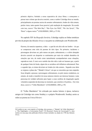 172




        primeiro objetivo, limitado a nossa expectativa de cinco libras; e começamos a
        pensar num volume que deveria consistir, como o senhor Coleridge disse ao mundo,
        principalmente em poemas acerca de assuntos sobrenaturais, tirados da vida comum,
        porém vistos, tanto quanto fosse possível, pela mediação da imaginação. De acordo
        com isso, escrevi “The Idiot Boy”, “Her Eyes Are Wild”, “We Are Seven”, “The
        Thorn” e alguns outros.94 (COLERIDGE, 2005, p. 57-58)


        No capítulo XIV da Biografia literária, Coleridge explica as linhas temáticas
por trás do projeto das Baladas líricas e sua parte na colaboração com Wordsworth:


        Ocorreu, de maneira espantosa, a ideia – a qual de nós dois não me lembro – de que
        se compusesse uma série de poemas de dois tipos. No primeiro, incidentes e
        personagens deveriam ser, pelo menos em parte, sobrenaturais, e o efeito almejado
        deveria consistir em despertar os sentimentos por meio da verdade dramática de
        emoções que tais, do modo como naturalmente acompanhariam essas situações,
        supondo-as reais. E reais neste sentido elas têm sido a todo ser humano que, a partir
        de qualquer fonte de ilusão, algum dia se acreditou sob influência sobrenatural. Para
        o segundo tipo, os temas deveriam ser tirados da vida comum... Segundo essa ideia
        se originou o plano das ““Balada”s líricas”, em que se concordou que meu empenho
        fosse dirigido a pessoas e personagens sobrenaturais, ou pelo menos românticos, no
        entanto, de modo a transferir de nossa natureza interior um interesse humano e uma
        parecença de verdade suficiente para lograr a essas sombras da imaginação aquela
        voluntária suspensão da descrença no momento, que constitui a fé poética... Em vista
        disso, escrevi o “Velho Marinheiro”. (COLERIDGE, 2005, p. 59)


        O “Velho Marinheiro” foi criticado por muitos leitores à época, inclusive
amigos de Coleridge tais como Southey e o próprio Wordsworth. Southey assim se
refere ao poema na Critical Review:




94 Lembre-se que, com respeito a Coleridge, dois poemas, a ““Balada” do Velho Marinheiro”
e “The Nightingale, a Conversation Poem” [“O Rouxinol: Poema de Conversação”] e dois
trechos de uma peça não publicada (Osório) foram incluídos na edição de 1798 das Baladas
líricas.
 