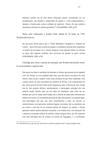 173




        Inúmeras estrofes são de uma beleza rebuscada; porém, consideradas em seu
        encadeamento, são absurdas e desprovidas de sentido (...) Não compreendemos o
        bastante a história para termos condição de analisá-la. Trata-se de uma tentativa
        frustrada no domínio do sublime germânico.95 (COLERIDGE, 2005, p.59)


        Numa carta endereçada a Joseph Cottle datada de 24 junho de 1799,
Wordsworth escreveu:


        Do que posso inferir parece que o “Velho Marinheiro” prejudicou o conjunto do
        volume – quero dizer que as palavras antigas e a estranheza advinda disso impediram
        os leitores de prosseguir. Se o volume chegasse a uma segunda edição eu colocaria
        no lugar dele algumas coisinhas mais prováveis de agradar ao gosto comum
        (COLERIDGE, 2005, p.59)


        Coleridge quis retirar o poema da antologia, mas Wordsworth decidiu incluí-
lo, acrescentando a seguinte nota:


        Não posso me furtar à satisfação de informar os leitores que possam ter-se regalado
        com este Poema, ou com qualquer parte dele, que eles devem seu prazer de certa
        forma a mim; já que o próprio Autor estava desejoso de que fosse suprimido. Essa
        vontade adveio de uma consciência dos defeitos do Poema, e do conhecimento de
        que várias pessoas haviam ficado muito desgostosas dele. O Poema de meu Amigo
        tem de fato grandes defeitos; primeiramente, a personagem principal não tem
        nenhum caráter distinto, quer em seu ofício de marinheiro, quer como um ser
        humano que, por ter estado muito tempo sob o controle de impressões sobrenaturais,
        poderia ele mesmo ser considerado partícipe de algo sobrenatural; em segundo lugar,
        essa personagem não age, mas sofre continuamente a ação; em terceiro, os
        acontecimentos, sem apresentar nenhuma ligação necessária, não se produzem uns
        aos outros; e, por fim, há um acúmulo penoso de imagens; no entanto, o Poema
        apresenta muitos matizes delicados de paixão, e na verdade esta é em toda parte fiel
        à natureza; um grande número de estrofes contém imagens belas, que são expressas
        com uma felicidade fora do comum em termos de linguagem; e a versificação,


95 A Monthly Review, por sua vez, haveria de se referir ao poema como “o mais estranho conto
 