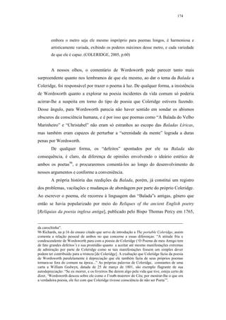 174




        embora o metro seja ele mesmo impróprio para poemas longos, é harmoniosa e
        artisticamente variada, exibindo os poderes máximos desse metro, e cada variedade
        de que ele é capaz. (COLERIDGE, 2005, p.60)


        A nossos olhos, o comentário de Wordsworth pode parecer tanto mais
surpreendente quanto nos lembramos de que ele mesmo, ao dar o tema da Balada a
Coleridge, foi responsável por trazer o poema à luz. De qualquer forma, a insistência
de Wordsworth quanto a explorar na poesia incidentes da vida comum só poderia
acirrar-lhe a suspeita em torno do tipo de poesia que Coleridge estivera fazendo.
Desse ângulo, para Wordsworth parecia não haver sentido em sondar os abismos
obscuros da consciência humana, e é por isso que poemas como “A Balada do Velho
Marinheiro” e “Christabel” não eram só estranhos ao escopo das Baladas Líricas,
mas também eram capazes de perturbar a “serenidade da mente” lograda a duras
penas por Wordsworth.
        De qualquer forma, os “defeitos” apontados por ele na Balada são
consequência, é claro, da diferença de opiniões envolvendo o ideário estético de
ambos os poetas96, e procuraremos comentá-los ao longo do desenvolvimento de
nossos argumentos e conforme a conveniência.
        A própria história das reedições da Balada, porém, já constitui um registro
dos problemas, vacilações e mudanças de abordagem por parte do próprio Coleridge.
Ao escrever o poema, ele recorreu à linguagem das “Balada”s antigas, gênero que
então se havia popularizado por meio do Reliques of the ancient English poetry
[Relíquias da poesia inglesa antiga], publicado pelo Bispo Thomas Percy em 1765,


da carochinha”.
96 Richards, na p.16 do ensaio citado que serve de introdução a The portable Coleridge, assim
comenta a relação pessoal de ambos no que concerne a essas diferenças: “A atitude fria e
condescendente de Wordsworth para com a poesia de Coleridge (‘O Poema de meu Amigo tem
de fato grandes defeitos’) e sua prontidão quanto a aceitar até mesmo manifestações extremas
de admiração por parte de Coleridge como se tais manifestações fossem um simples dever
podem ter contribuído para a tristeza [de Coleridge]. A exaltação que Coleridge fazia da poesia
de Wordsworth paralelamente à depreciação que ele também fazia de seus próprios poemas
tornara-se fora do comum na época...” As próprias palavras de Coleridge, constantes de uma
carta a William Godwyn, datada de 25 de março de 1801, são exemplo flagrante de sua
autodepreciação: “Se eu morrer, e os livreiros lhe derem algo pela vida que tive, esteja certo de
dizer, ‘Wordsworth desceu sobre ele como o Γνωθι σεαυτον do Céu; por mostrar-lhe o que era
a verdadeira poesia, ele fez com que Coleridge tivesse consciência de não ser Poeta’”.
 