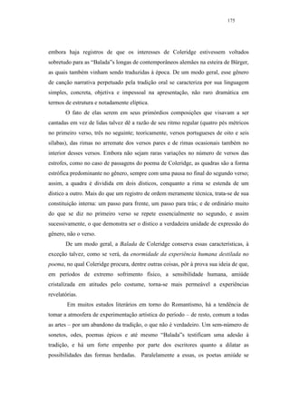 175




embora haja registros de que os interesses de Coleridge estivessem voltados
sobretudo para as “Balada”s longas de contemporâneos alemães na esteira de Bürger,
as quais também vinham sendo traduzidas à época. De um modo geral, esse gênero
de canção narrativa perpetuado pela tradição oral se caracteriza por sua linguagem
simples, concreta, objetiva e impessoal na apresentação, não raro dramática em
termos de estrutura e notadamente elíptica.
       O fato de elas serem em seus primórdios composições que visavam a ser
cantadas em vez de lidas talvez dê a razão de seu ritmo regular (quatro pés métricos
no primeiro verso, três no seguinte; teoricamente, versos portugueses de oito e seis
sílabas), das rimas no arremate dos versos pares e de rimas ocasionais também no
interior desses versos. Embora não sejam raras variações no número de versos das
estrofes, como no caso de passagens do poema de Coleridge, as quadras são a forma
estrófica predominante no gênero, sempre com uma pausa no final do segundo verso;
assim, a quadra é dividida em dois dísticos, conquanto a rima se estenda de um
dístico a outro. Mais do que um registro de ordem meramente técnica, trata-se de sua
constituição interna: um passo para frente, um passo para trás; e de ordinário muito
do que se diz no primeiro verso se repete essencialmente no segundo, e assim
sucessivamente, o que demonstra ser o dístico a verdadeira unidade de expressão do
gênero, não o verso.
       De um modo geral, a Balada de Coleridge conserva essas características, à
exceção talvez, como se verá, da enormidade da experiência humana destilada no
poema, no qual Coleridge procura, dentre outras coisas, pôr à prova sua ideia de que,
em períodos de extremo sofrimento físico, a sensibilidade humana, amiúde
cristalizada em atitudes pelo costume, torna-se mais permeável a experiências
revelatórias.
        Em muitos estudos literários em torno do Romantismo, há a tendência de
tomar a atmosfera de experimentação artística do período – de resto, comum a todas
as artes – por um abandono da tradição, o que não é verdadeiro. Um sem-número de
sonetos, odes, poemas épicos e até mesmo “Balada”s testificam uma adesão à
tradição, e há um forte empenho por parte dos escritores quanto a dilatar as
possibilidades das formas herdadas. Paralelamente a essas, os poetas amiúde se
 