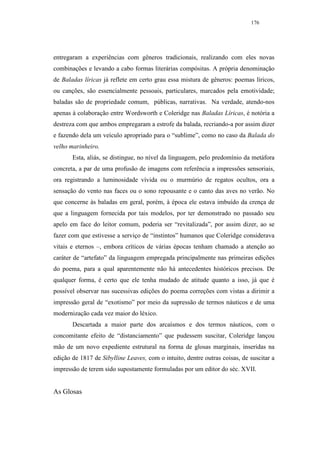 176




entregaram a experiências com gêneros tradicionais, realizando com eles novas
combinações e levando a cabo formas literárias compósitas. A própria denominação
de Baladas líricas já reflete em certo grau essa mistura de gêneros: poemas líricos,
ou canções, são essencialmente pessoais, particulares, marcados pela emotividade;
baladas são de propriedade comum, públicas, narrativas. Na verdade, atendo-nos
apenas à colaboração entre Wordsworth e Coleridge nas Baladas Líricas, é notória a
destreza com que ambos empregaram a estrofe da balada, recriando-a por assim dizer
e fazendo dela um veículo apropriado para o “sublime”, como no caso da Balada do
velho marinheiro.
       Esta, aliás, se distingue, no nível da linguagem, pelo predomínio da metáfora
concreta, a par de uma profusão de imagens com referência a impressões sensoriais,
ora registrando a luminosidade vívida ou o murmúrio de regatos ocultos, ora a
sensação do vento nas faces ou o sono repousante e o canto das aves no verão. No
que concerne às baladas em geral, porém, à época ele estava imbuído da crença de
que a linguagem fornecida por tais modelos, por ter demonstrado no passado seu
apelo em face do leitor comum, poderia ser “revitalizada”, por assim dizer, ao se
fazer com que estivesse a serviço de “instintos” humanos que Coleridge considerava
vitais e eternos –, embora críticos de várias épocas tenham chamado a atenção ao
caráter de “artefato” da linguagem empregada principalmente nas primeiras edições
do poema, para a qual aparentemente não há antecedentes históricos precisos. De
qualquer forma, é certo que ele tenha mudado de atitude quanto a isso, já que é
possível observar nas sucessivas edições do poema correções com vistas a dirimir a
impressão geral de “exotismo” por meio da supressão de termos náuticos e de uma
modernização cada vez maior do léxico.
       Descartada a maior parte dos arcaísmos e dos termos náuticos, com o
concomitante efeito de “distanciamento” que pudessem suscitar, Coleridge lançou
mão de um novo expediente estrutural na forma de glosas marginais, inseridas na
edição de 1817 de Sibylline Leaves, com o intuito, dentre outras coisas, de suscitar a
impressão de terem sido supostamente formuladas por um editor do séc. XVII.


As Glosas
 