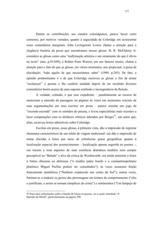 177




        Dentre as contribuições aos estudos coleridgianos, parece haver certo
consenso, por motivos variados, quanto à sagacidade de Coleridge em acrescentar
esses comentários marginais. John Levingstone Lowes chama a atenção para a
elegância literária da prosa que encontramos nessas glosas. B. R. McElderry Jr.
considera as glosas como uma “reafirmação artística e um ornamento do que é óbvio
no texto” (ano, p.91/699), e Robert Penn Warren, em seu famoso ensaio, chama a
atenção para o fato de que as glosas, em vários momentos, nos propiciam, à guisa de
elucidação, “tudo aquilo de que necessitamos saber” (1989, p.243). De fato, a
opinião predominante é a de que Coleridge escreveu as glosas a fim de tentar
“esclarecer” o poema e lhe conferir unidade depois de ter recebido diversos
comentários hostis acerca de uma suposta confusão e incongruência da Balada.
        A verdade, contudo, é que esse expediente – paralelamente ao recurso de
mencionar a omissão de passagens ou páginas às vezes em momentos cruciais de
suas argumentações em seus escritos em prosa – parece simular um jogo de
“esconde-esconde” com os sentidos do poema, e levou especialistas mais recentes a
tecer comparações com os disfarces irônicos adotados por Borges97, um autor que,
aliás, escreveu textos admiráveis sobre Coleridge.
        Escritas em prosa, essas glosas, à primeira vista, dão a impressão de registrar
elementos característicos de um relato de viagem tradicional: ora dão a impressão de
tentar elucidar o leitor por meio de referências quase geográficas quanto à
localização espacial dos acontecimentos – localização apenas sugerida no poema –,
ora trazem à tona aspectos de uma coerência dramática também nem sempre
perceptível na “Balada” e alvo da crítica de Wordsworth; ora ainda remetem o leitor
a fontes obscuras ou abstrusas (“o erudito judeu Josefo e o constantinopolitano
platônico Miguel Psellus podem ser consultados”); às vezes assumem feição
francamente metafórica (“Nenhum crepúsculo nas cortes do Sol”); outras vezes,
limitam-se a traduzir os gestos das personagens em termos de comportamento (“eles
o justificam, e assim se tornam cúmplices do crime”) e sentimentos (“Um lampejo de


97 Para mais informações sobre a função da Glosa no poema, ver a seção intitulada “A
Questão da Moral”, particularmente na página 290.
 