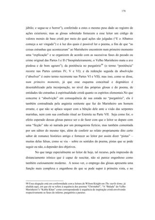 178




júbilo; e segue-se o horror”), conferindo a estes o mesmo peso dado ao registro de
ações exteriores; mas as glosas sobretudo fornecem a esse leitor um código de
valores morais de base cristã por meio do qual ações são julgadas (“E o Albatroz
começa a ser vingado”) e à luz dos quais é possível ler o poema, a fim de que “as
coisas estranhas que aconteceram” ao Marinheiro encontrem num primeiro momento
uma “explicação” e se organizem de acordo com as sucessivas fases do pecado ou
crime original das Partes I e II (“Inospitaleiramente, o Velho Marinheiro mata a ave
piedosa e de bom agouro”); da penitência no purgatório98 (o termo “penitência”
recorre nas Partes centrais IV, V e VI); e da redenção seguida da absolvição
(“absolver” é outro termo recorrente nas Partes VI e VII); mas isso, como se disse,
num primeiro momento, já que esse esquema conceitual e dogmático é
desestabilizado pela incorporação, no nível das próprias glosas e do poema, de
entidades tão estranhas à espiritualidade cristã quanto os espíritos elementais.No que
concerne à “absolvição” em consequência de sua estada no “purgatório”, ela é
também contraditada pela angústia renitente que faz do Marinheiro um homem
errante, e que não se aplaca sequer com a bênção dele ante a visão das serpentes
marinhas, nem com sua confissão ritual ao Eremita na Parte VII. Seja como for, o
efeito esperado dessas glosas parece ser o de fazer com que o leitor se depare com
uma “ficção” não só narrada por um protagonista fictício, mas também comentada
por um editor do mesmo tipo, além de conferir ao relato propriamente dito certo
sabor de romance histórico antigo e fornecer ao leitor por assim dizer “pistas” –
muitas delas falsas, como se viu – sobre os sentidos do poema, pistas que se pode
seguir ou não, a depender dos objetivos.
        No que tange especialmente ao leitor de hoje, tal recurso, pela impressão de
distanciamento irônico que é capaz de suscitar, não só parece engenhoso como
também curiosamente moderno. A nosso ver, o emprego das glosas apresenta uma
função mais complexa e engenhosa do que se pode supor à primeira vista, e no



98 Essa alegação está em conformidade com a leitura de Wilson Knight em The starlit dome, já
aludida aqui, em que ele se refere à sequência dos poemas “Christabel”, “A “Balada” do Velho
Marinheiro”e “Kubla Khan” como correspondendo à sequência de inspiração cristã envolvendo
respectivamente as fases do inferno, purgatório e paraíso.
 