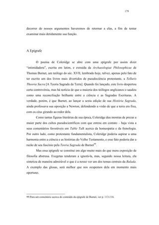 179




decorrer de nossos argumentos haveremos de retornar a elas, a fim de tentar
examinar mais detidamente sua função.




A Epígrafe


        O poema de Coleridge se abre com uma epígrafe por assim dizer
“intimidadora”, escrita em latim, e extraída da Archaeologiae Philosophicae de
Thomas Burnet, um teólogo do séc. XVII, lembrado hoje, talvez, apenas pelo fato de
ter escrito um dos livros mais divertidos de pseudociência protestante, a Telluris
Theoria Sacra [A Teoria Sagrada da Terra]. Quando foi lançado, este livro despertou
certa controvérsia, mas há notícia de que a maioria dos teólogos anglicanos o saudou
como uma reconciliação brilhante entre a ciência e as Sagradas Escrituras. A
verdade, porém, é que Burnet, ao lançar a sexta edição de sua História Sagrada,
ainda professava sua oposição a Newton, defendendo a visão de que a terra era fixa,
com os céus girando ao redor dela.
        Como tantas figuras literárias de sua época, Coleridge deu mostras de prezar a
maior parte dos cultos pseudocientíficos com que entrou em contato – haja vista a
seus comentários favoráveis em Table Talk acerca da homeopatia e da frenologia.
Por outro lado, como protestante fundamentalista, Coleridge poderia aspirar a uma
harmonia entre a ciência e as histórias do Velho Testamento, e esse fato poderia dar a
razão de seu fascínio pela Teoria Sagrada de Burnet99.
        Mas essa epígrafe se constitui em algo muito mais do que mera exposição de
filosofia abstrusa. Exegetas tenderam a ignorá-la, mas, segundo nossa leitura, ela
sintetiza de maneira admirável o que é a nosso ver um dos temas centrais da Balada.
A exemplo das glosas, será melhor que nos ocupemos dela em momento mais
oportuno.




99 Para um comentário acerca do conteúdo da epígrafe de Burnet, ver p. 113-114.
 