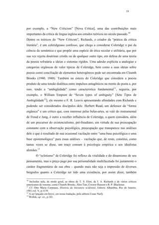 18




por exemplo, a “New Criticism” [Nova Crítica], uma das contribuições mais
importantes da crítica de língua inglesa aos estudos teóricos no século passado.10
Dentre os teóricos do “New Criticsm”, Richards, o criador da “prática da crítica
literária”, é um coleridgeano confesso, que chega a considerar Coleridge o pai da
ciência da semântica e que propõe uma espécie de ética secular e utilitária, que por
sua vez rejeita doutrinas cristãs ou de qualquer outro tipo, em defesa de uma teoria
da poesia refratária a ideias e sistemas rígidos. Uma adesão explícita a analogias e
categorias orgânicas de valor típicas de Coleridge, bem como a suas ideias sobre
poesia como conciliação de elementos heterogêneos pode ser encontrada em Cleanth
Brooks (1940, 1948). Também na esteira do Coleridge que considera a poesia
produto de uma tensão dialética entre impulsos antagônicos na mente do poeta e, por
isso, tendo a “ambigüidade” como característica fundamental11, seguiria, por
exemplo, o William Empson de “Seven types of ambiguity” [Sete Tipos de
Ambigüidade12], ele mesmo e F. R. Leavis apresentando afinidades com Richards e
podendo ser considerados discípulos dele. Herbert Read, um defensor da “forma
orgânica” e um crítico que, com interesse pelas belas-artes, se vale do instrumental
de Freud e Jung, é outro a receber influência de Coleridge, a quem considera, além
de um precursor do existencialismo, pré-freudiano, em virtude de sua preocupação
constante com a observação psicológica, preocupação que transparece nas análises
dele e que é resultado de sua ocasional vacilação entre “uma base psicológica e uma
base epistemológica” para essas análises – vacilação que, de resto, constitui, como
tantas vezes se disse, um traço comum à psicologia empírica e aos idealistas
alemães.13
        O “ecletismo” de Coleridge foi reflexo da vitalidade e do dinamismo de seu
pensamento, mas o preço pago por sua personalidade multifacetada foi justamente o
caráter fragmentário de sua obra – quando mais não seja a impressão de diversos
biógrafos quanto a Coleridge ter tido uma existência, por assim dizer, também

10
   Incluídas nela, de modo geral, as obras de T. S. Eliot, de I. A. Richards e de vários críticos
americanos de renome, como Cleanth Brooks, Alen Tate, Crowse Ranson e R. P. Blackmur.
11
   Cf. Otto Maria Carpeaux, História da literatura ocidental, Editora Alhambra, Rio de Janeiro,
1981,vol. V, p.1139.
12
   A ser lançado em breve, em nossa tradução, pela editora Cosac Naify.
13
   Wellek, op. cit., p.141.
 