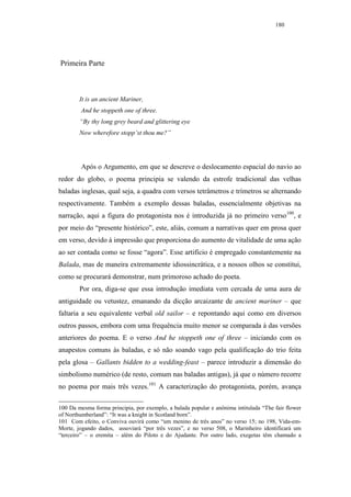 180




Primeira Parte



        It is an ancient Mariner,
         And he stoppeth one of three.
        “By thy long grey beard and glittering eye
        Now wherefore stopp’st thou me?”




         Após o Argumento, em que se descreve o deslocamento espacial do navio ao
redor do globo, o poema principia se valendo da estrofe tradicional das velhas
baladas inglesas, qual seja, a quadra com versos tetrâmetros e trímetros se alternando
respectivamente. Também a exemplo dessas baladas, essencialmente objetivas na
narração, aqui a figura do protagonista nos é introduzida já no primeiro verso100, e
por meio do “presente histórico”, este, aliás, comum a narrativas quer em prosa quer
em verso, devido à impressão que proporciona do aumento de vitalidade de uma ação
ao ser contada como se fosse “agora”. Esse artifício é empregado constantemente na
Balada, mas de maneira extremamente idiossincrática, e a nossos olhos se constitui,
como se procurará demonstrar, num primoroso achado do poeta.
        Por ora, diga-se que essa introdução imediata vem cercada de uma aura de
antiguidade ou vetustez, emanando da dicção arcaizante de ancient mariner – que
faltaria a seu equivalente verbal old sailor – e repontando aqui como em diversos
outros passos, embora com uma frequência muito menor se comparada à das versões
anteriores do poema. E o verso And he stoppeth one of three – iniciando com os
anapestos comuns às baladas, e só não soando vago pela qualificação do trio feita
pela glosa – Gallants bidden to a wedding-feast – parece introduzir a dimensão do
simbolismo numérico (de resto, comum nas baladas antigas), já que o número recorre
no poema por mais três vezes.101 A caracterização do protagonista, porém, avança

100 Da mesma forma principia, por exemplo, a balada popular e anônima intitulada “The fair flower
of Northumberland”: “It was a knight in Scotland born”.
101 Com efeito, o Conviva ouvirá como “um menino de três anos” no verso 15; no 198, Vida-em-
Morte, jogando dados, assoviará “por três vezes”, e no verso 508, o Marinheiro identificará um
“terceiro” – o eremita – além do Piloto e do Ajudante. Por outro lado, exegetas têm chamado a
 