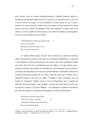 181




pelo terceiro verso no recurso dramático-narrativo, também bastante objetivo e
econômico, da descrição indireta em By thy long grey beard and glittering eye, que inicia
a fala do Conviva, em reação a ter sido interpelado, ao mesmo tempo em que se ensaia a
primeira rima interna (grey/eye), também típica das baladas, mas aqui ainda não tão distinta
quanto as que lhe sucederão. De qualquer forma, toda situação é evocada como se de
chofre, em versos soando um tanto ásperos e de caráter tão abrupto, que chegaram a
ser alvo de uma paródia de Lewis Carroll.


        “The Bridegroom’s doors are opened wide,        5
        And I am next of kin;
        The guests are met, the feast is set:
        May’st hear the merry din.”


        As “portas abertas de par em par” são convidativas, o parentesco próximo
impõe a presença do Conviva, seus pares já se reuniram, banqueteiam, e, ainda que
os três primeiros versos da estrofe hoje nos possam soar como explicações polidas
um pouco além da conta, considerando que são dadas a um tipo lunático que o
aborda no caminho (elas podem ser resumidas em “estou atrasado, não me amole!”),
um indício da impaciência do Conviva se percebe discreto no pormenor estilístico da
omissão do pronome pessoal reto em “May’st hear the merry din” [“Podes ouvir o
burburinho alegre”] mais raro em inglês. A quadra, é claro, prossegue com sua
função de “exposição” indireta, como se diz em dramaturgia, mas a sugestão do
ambiente festivo das bodas – que emoldura o poema, por assim dizer, devido a sua
evocação no começo e no fim da “Balada” – terá sobretudo o condão de intensificar,
por meio do contraste, o sentimento de desolação e de horror do Marinheiro.


        He holds him with his skinny hand,
        “There was a ship,” quoth he.              10
        “Hold off! Unhand me, greybeard loon!”
        Eftsoons his hand dropt he.


atenção ao mesmo processo em vigor nas alusões ao número 7 (vs. 261e 552) – a própria Balada é
dividida em 7 Partes – e o número 9 (vs. 76, 133 e 377).
 
