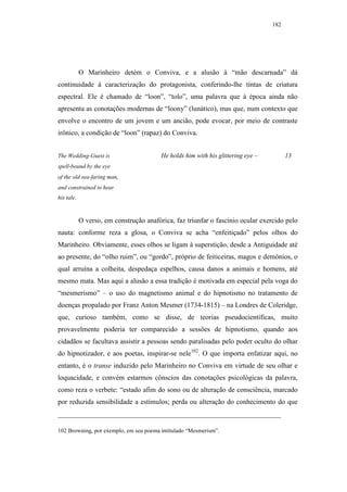 182




            O Marinheiro detém o Conviva, e a alusão à “mão descarnada” dá
continuidade à caracterização do protagonista, conferindo-lhe tintas de criatura
espectral. Ele é chamado de “loon”, “tolo”, uma palavra que à época ainda não
apresenta as conotações modernas de “loony” (lunático), mas que, num contexto que
envolve o encontro de um jovem e um ancião, pode evocar, por meio de contraste
irônico, a condição de “loon” (rapaz) do Conviva.


The Wedding-Guest is                     He holds him with his glittering eye –         13
spell-bound by the eye
of the old sea-faring man,
and constrained to hear
his tale.



            O verso, em construção anafórica, faz triunfar o fascínio ocular exercido pelo
nauta: conforme reza a glosa, o Conviva se acha “enfeitiçado” pelos olhos do
Marinheiro. Obviamente, esses olhos se ligam à superstição, desde a Antiguidade até
ao presente, do “olho ruim”, ou “gordo”, próprio de feiticeiras, magos e demônios, o
qual arruína a colheita, despedaça espelhos, causa danos a animais e homens, até
mesmo mata. Mas aqui a alusão a essa tradição é motivada em especial pela voga do
“mesmerismo” – o uso do magnetismo animal e do hipnotismo no tratamento de
doenças propalado por Franz Anton Mesmer (1734-1815) – na Londres de Coleridge,
que, curioso também, como se disse, de teorias pseudocientíficas, muito
provavelmente poderia ter comparecido a sessões de hipnotismo, quando aos
cidadãos se facultava assistir a pessoas sendo paralisadas pelo poder oculto do olhar
do hipnotizador, e aos poetas, inspirar-se nele102. O que importa enfatizar aqui, no
entanto, é o transe induzido pelo Marinheiro no Conviva em virtude de seu olhar e
loquacidade, e convém estarmos cônscios das conotações psicológicas da palavra,
como reza o verbete: “estado afim do sono ou de alteração de consciência, marcado
por reduzida sensibilidade a estímulos; perda ou alteração do conhecimento do que



102 Browning, por exemplo, em seu poema intitulado “Mesmerism”.
 