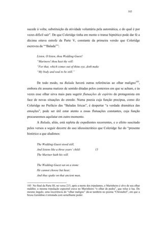 183




sucede à volta; substituição da atividade voluntária pela automática, e do qual é por
vezes difícil sair”. De que Coleridge tinha em mente o transe hipnótico pode dar fé a
décima oitava estrofe da Parte V, constante da primeira versão que Coleridge
escreveu da ““Balada””:


        Listen, O listen, thou Wedding-Guest!
        “Marinere! thou hast thy will:
        “For that, which comes out of thine eye, doth make
        “My body and soul to be still.”


        De todo modo, na Balada haverá outras referências ao olhar maligno103,
embora ele assuma matizes de sentido ditadas pelos contextos em que se acham, e às
vezes esse olhar sirva mais para sugerir flutuações de espírito do protagonista em
face de novas situações do enredo. Numa poesia cuja função precípua, como diz
Coleridge no Prefácio das “Baladas líricas”, é despertar “a verdade dramática das
emoções”, pode ser útil estar atento a essas flutuações constantes, cuja função
procuraremos aquilatar em outro momento.
        A Balada, aliás, está repleta de expedientes recorrentes, e o efeito suscitado
pelos versos a seguir decorre do uso idiossincrático que Coleridge faz do “presente
histórico a que aludimos:


        The Wedding-Guest stood still,
        And listens like a three years’ child:                15
        The Mariner hath his will.


        The Wedding-Guest sat on a stone:
        He cannot choose but hear;
        And thus spake on that ancient man,


103 No final da Parte III, no verso 215, após a morte dos tripulantes, o Marinheiro é alvo de seu olhar
maldito; a mesma tripulação espectral crava no Marinheiro “o olhar de pedra”, que reluz à lua. Do
mesmo ângulo, uma recorrência do “olhar maligno” dá-se também no poema “Christabel”, em que a
bruxa Geraldine é retratada com semelhante poder.
 