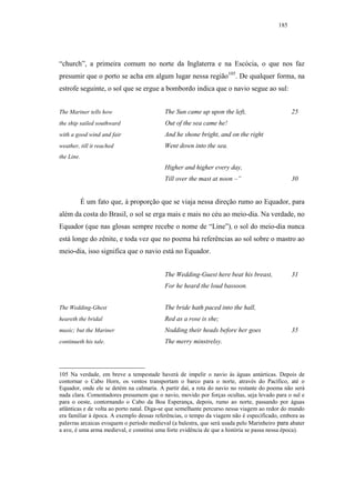 185




“church”, a primeira comum no norte da Inglaterra e na Escócia, o que nos faz
presumir que o porto se acha em algum lugar nessa região105. De qualquer forma, na
estrofe seguinte, o sol que se ergue a bombordo indica que o navio segue ao sul:


The Mariner tells how                      The Sun came up upon the left,                      25
the ship sailed southward                  Out of the sea came he!
with a good wind and fair                  And he shone bright, and on the right
weather, till it reached                   Went down into the sea.
the Line.
                                           Higher and higher every day,
                                           Till over the mast at noon –”                       30


            É um fato que, à proporção que se viaja nessa direção rumo ao Equador, para
além da costa do Brasil, o sol se erga mais e mais no céu ao meio-dia. Na verdade, no
Equador (que nas glosas sempre recebe o nome de “Line”), o sol do meio-dia nunca
está longe do zênite, e toda vez que no poema há referências ao sol sobre o mastro ao
meio-dia, isso significa que o navio está no Equador.


                                           The Wedding-Guest here beat his breast,             31
                                           For he heard the loud bassoon.


The Wedding-Ghest                          The bride hath paced into the hall,
heareth the bridal                         Red as a rose is she;
music; but the Mariner                     Nodding their heads before her goes                 35
continueth his tale.                       The merry minstrelsy.



105 Na verdade, em breve a tempestade haverá de impelir o navio às águas antárticas. Depois de
contornar o Cabo Horn, os ventos transportam o barco para o norte, através do Pacífico, até o
Equador, onde ele se detém na calmaria. A partir daí, a rota do navio no restante do poema não será
nada clara. Comentadores presumem que o navio, movido por forças ocultas, seja levado para o sul e
para o oeste, contornando o Cabo da Boa Esperança, depois, rumo ao norte, passando por águas
atlânticas e de volta ao porto natal. Diga-se que semelhante percurso nessa viagem ao redor do mundo
era familiar à época. A exemplo dessas referências, o tempo da viagem não é especificado, embora as
palavras arcaicas evoquem o período medieval (a balestra, que será usada pelo Marinheiro para abater
a ave, é uma arma medieval, e constitui uma forte evidência de que a história se passa nessa época).
 