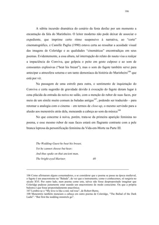 186




        A súbita incursão dramática do cenário da festa desfaz por um momento a
encantação da fala do Marinheiro. O leitor moderno não pode deixar de associar o
expediente, que imprime certo ritmo suspensivo à narrativa, ao “corte”
cinematográfico, e Camille Paglia (1990) estava certa ao ressaltar a acuidade visual
das imagens de Coleridge e as qualidades “cinemáticas” encontradiças em seus
poemas. Evidentemente, a essa altura, tal interrupção do relato do nauta visa a realçar
a impaciência do Conviva, que golpeia o peito em gesto culposo e ao som de
consoantes explosivas (“beat his breast”), mas o som do fagote também serve para
antecipar a atmosfera soturna e um tanto demoníaca da história do Marinheiro106 que
está por vir.
        Na passagem de uma estrofe para outra, o sentimento de inquietação do
Conviva e certa sugestão de gravidade devido à evocação do fagote deram lugar à
cena plácida da entrada da noiva no salão, com a menção do rubor de suas faces, por
meio de um símile muito comum às baladas antigas107, podendo ser traduzido – para
retomar a analogia com o cinema – em termos de close-up, o mesmo servindo para a
alusão aos menestréis atrás dela, meneando a cabeça ao som da música108
        No que concerne à noiva, porém, trata-se da primeira aparição feminina no
poema, e esse mesmo rubor de suas faces estará em flagrante contraste com a pele
branca leprosa da personificação feminina da Vida-em-Morte na Parte III.



        The Wedding-Guest he beat his breast,
        Yet he cannot choose but hear;
        And thus spake on that ancient man,
        The bright-eyed Mariner.                           40




106 Como afirmaram alguns comentadores, a se considerar que o poema se passa na época medieval,
o fagote é um anacronismo na “Balada”, de vez que o instrumento, como o conhecemos, só surgiria no
século XVI. Por outro lado, num poema como este, talvez não fosse despropositado imaginar que
Coleridge pudesse justamente estar usando um anacronismo de modo consciente. Ou que a própria
balestra é que fosse propositadamente anacrônica.
107 Lembre-se o “My love is like a red, red rose”, de Robert Burns.
108 Menestréis também meneiam a cabeça em outro poema de Coleridge, “The Ballad of the Dark
Ladié”: “But first the nodding minstrels go”.
 