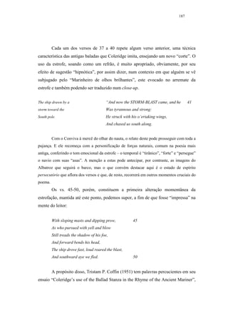 187




         Cada um dos versos de 37 a 40 repete algum verso anterior, uma técnica
característica das antigas baladas que Coleridge imita, ensejando um novo “corte”. O
uso da estrofe, soando como um refrão, é muito apropriado, obviamente, por seu
efeito de sugestão “hipnótica”, por assim dizer, num contexto em que alguém se vê
subjugado pelo “Marinheiro de olhos brilhantes”, este evocado no arremate da
estrofe e também podendo ser traduzido num close-up.


The ship drawn by a                       “And now the STORM-BLAST came, and he          41
storm toward the                          Was tyrannous and strong:
South pole.                               He struck with his o’ertaking wings,
                                          And chased us south along.


         Com o Conviva à mercê do olhar do nauta, o relato deste pode prosseguir com toda a
pujança. E ele recomeça com a personificação de forças naturais, comum na poesia mais
antiga, conferindo o tom emocional da estrofe – o temporal é “tirânico”, “forte” e “persegue”
o navio com suas “asas”. A menção a estas pode antecipar, por contraste, as imagens do
Albatroz que seguirá o barco, mas o que convém destacar aqui é o estado de espírito
persecutório que aflora dos versos e que, de resto, recorrerá em outros momentos cruciais do
poema.
         Os vs. 45-50, porém, constituem a primeira alteração momentânea da
estrofação, mantida até este ponto, podemos supor, a fim de que fosse “impressa” na
mente do leitor:


         With sloping masts and dipping prow,            45
         As who pursued with yell and blow
         Still treads the shadow of his foe,
         And forward bends his head,
         The ship drove fast, loud roared the blast,
         And southward aye we fled.                      50


         A propósito disso, Tristam P. Coffin (1951) tem palavras percucientes em seu
ensaio “Coleridge’s use of the Ballad Stanza in the Rhyme of the Ancient Mariner”,
 