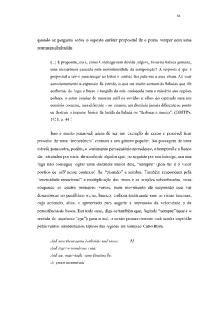 188




quando se pergunta sobre o suposto caráter proposital de o poeta romper com uma
norma estabelecida:


       (...) É proposital, ou é, como Coleridge sem dúvida julgava, fosse na balada genuína,
       uma incoerência causada pela espontaneidade da composição? A resposta é que é
       proposital e serve para realçar ao leitor o sentido das palavras a essa altura. Ao usar
       conscientemente a expansão da estrofe, o que era muito comum às baladas que ele
       conhecia, tão logo o barco é tangido da rota conhecida para o mistério das regiões
       polares, o autor conduz de maneira sutil os ouvidos e olhos do esperado para um
       domínio coerente, mas diferente – no entanto, um domínio jamais diferente ao ponto
       de destruir o impulso básico da batida da balada ou “deslocar a âncora”. (COFFIN,
       1951, p. 441)


       Isso é muito plausível, além de ser um exemplo de como é possível tirar
proveito de uma “incoerência” comum a um gênero popular. Na passagem de uma
estrofe para outra, porém, o sentimento persecutório recrudesce, o temporal e o barco
são retratados por meio do símile de alguém que, perseguido por um inimigo, em sua
fuga não consegue lograr uma distância maior dele, “sempre” (pois tal é o valor
poético de still nesse contexto) lhe “pisando” a sombra. Também respondem pela
“intensidade emocional” a multiplicação das rimas e as orações subordinadas, estas
ocupando os quatro primeiros versos, num movimento de suspensão que vai
desembocar no penúltimo verso, branco, embora tonitruante com as rimas internas,
cujo acúmulo, aliás, é apropriado para sugerir a impressão da velocidade e da
persistência da busca. Em todo caso, diga-se também que, fugindo “sempre” (que é o
sentido do arcaísmo “aye”) para o sul, o navio provavelmente está sendo impelido
pelos ventos tempestuosos típicos das regiões em torno ao Cabo Horn.


       And now there came both mist and snow,           51
       And it grew wondrous cold:
       And ice, mast-high, came floating by,
       As green as emerald
 