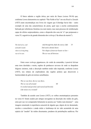 189




        O barco adentra a região ártica, por meio de frases (versos 50-54) que,
conforme Lowes demonstrou no capítulo “The Fields of Ice” em seu Road to Xanadu
(1927) eram encontradiças nos livros de viagem que Coleridge havia lido – outro
exemplo de uma das características do poeta, qual seja a escrita continuamente
balizada por referências literárias (ou nem tanto), mas num processo de reelaboração
capaz de efeitos surpreendentes, como o dispersão dos sons de “a” que perpassam o
verso 53, sugestivos da grande dimensão dos icebergs (“da altura do mastro”).




The land of ice, and                    And through the drifts the snowy clifts   55
of fearful sounds                      Did send a dismal sheen:
where no living thing                   Nor shapes of men nor beasts we ken –
was to be seen.                         The ice was all between.




        Entre esses icebergs gigantescos, do verde da esmeralda, é possível divisar
uma terra desolada e morta, repleta de penhascos nevosos de onde se despedem
fulgores sinistros, toda a descrição também tendo sido inspirada, conforme Lowes
(1927), nos relatos de exploradores das regiões polares que descrevem a
luminosidade do gelo em termos semelhantes.


        The ice was here, the ice was there,
        The ice was all around:                             60
        It cracked and growled, and roared and howled,
        Like noises in a swound!


        Também de acordo com Lowes (1927), os verbos onomatopaicos presentes
no verso 61 foram usados por antigos navegantes na descrição dos ruídos do gelo,
estes por sua vez comparados belamente no poema aos “ruídos num desmaio” – uma
imagem remetendo à experiência sensorial de alguém que, depois de ter desmaiado,
recobra a consciência e ainda retém a lembrança de ter sido acometido de uma
espécie de “assalto” de ruídos dissonantes, produtos de perturbações auditivas. Por
 