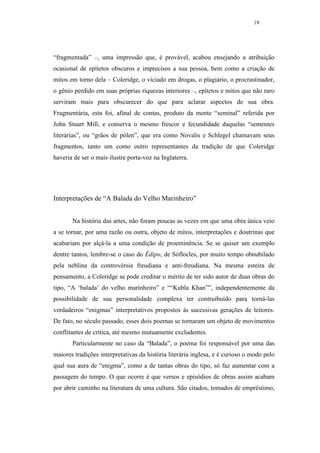 19




“fragmentada” –, uma impressão que, é provável, acabou ensejando a atribuição
ocasional de epítetos obscuros e imprecisos a sua pessoa, bem como a criação de
mitos em torno dela – Coleridge, o viciado em drogas, o plagiário, o procrastinador,
o gênio perdido em suas próprias riquezas interiores –, epítetos e mitos que não raro
serviram mais para obscurecer do que para aclarar aspectos de sua obra.
Fragmentária, esta foi, afinal de contas, produto da mente “seminal” referida por
John Stuart Mill, e conserva o mesmo frescor e fecundidade daquelas “sementes
literárias”, ou “grãos de pólen”, que era como Novalis e Schlegel chamavam seus
fragmentos, tanto um como outro representantes da tradição de que Coleridge
haveria de ser o mais ilustre porta-voz na Inglaterra.




Interpretações de “A Balada do Velho Marinheiro”


       Na história das artes, não foram poucas as vezes em que uma obra única veio
a se tornar, por uma razão ou outra, objeto de mitos, interpretações e doutrinas que
acabariam por alçá-la a uma condição de proeminência. Se se quiser um exemplo
dentre tantos, lembre-se o caso do Édipo, de Sóflocles, por muito tempo obnubilado
pela neblina da controvérsia freudiana e anti-freudiana. Na mesma esteira de
pensamento, a Coleridge se pode creditar o mérito de ter sido autor de duas obras do
tipo, “A ‘balada’ do velho marinheiro” e ““Kubla Khan””, independentemente da
possibilidade de sua personalidade complexa ter contruibuído para torná-las
verdadeiros “enigmas” interpretativos propostos às sucessivas gerações de leitores.
De fato, no século passado, esses dois poemas se tornaram um objeto de movimentos
conflitantes de crítica, até mesmo mutuamente excludentes.
       Particularmente no caso da “Balada”, o poema foi responsável por uma das
maiores tradições interpretativas da história literária inglesa, e é curioso o modo pelo
qual sua aura de “enigma”, como a de tantas obras do tipo, só faz aumentar com a
passagem do tempo. O que ocorre é que versos e episódios de obras assim acabam
por abrir caminho na literatura de uma cultura. São citados, tomados de empréstimo,
 