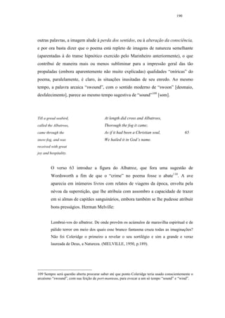 190




outras palavras, a imagem alude à perda dos sentidos, ou à alteração da consciência,
e por ora basta dizer que o poema está repleto de imagens de natureza semelhante
(aparentadas à do transe hipnótico exercido pelo Marinheiro anteriormente), o que
contribui de maneira mais ou menos subliminar para a impressão geral das tão
propaladas (embora aparentemente não muito explicadas) qualidades “oníricas” do
poema, paralelamente, é claro, às situações inusitadas de seu enredo. Ao mesmo
tempo, a palavra arcaica “swound”, com o sentido moderno de “swoon” [desmaio,
desfalecimento], parece ao mesmo tempo sugestiva de “sound”109 [som].




Till a gread seabird,                     At length did cross and Albatross,
called the Albatross,                     Thorough the fog it came;
came through the                          As if it had been a Christian soul,                 65
snow-fog, and was                         We hailed it in God’s name.
received with great
joy and hospitality.


         O verso 63 introduz a figura do Albatroz, que fora uma sugestão de
         Wordsworth a fim de que o “crime” no poema fosse o abate110. A ave
         aparecia em inúmeros livros com relatos de viagens da época, envolta pela
         névoa da superstição, que lhe atribuía com assombro a capacidade de trazer
         em si almas de capitães sanguinários, embora também se lhe pudesse atribuir
         bons presságios. Herman Melville:


         Lembrai-vos do albatroz. De onde provêm os acúmulos de maravilha espiritual e de
         pálido terror em meio dos quais esse branco fantasma cruza todas as imaginações?
         Não foi Coleridge o primeiro a revelar o seu sortilégio e sim a grande e veraz
         laureada de Deus, a Natureza. (MELVILLE, 1950, p.189).




109 Sempre será questão aberta procurar saber até que ponto Coleridge teria usado conscientemente o
arcaísmo “swound”, com sua feição de port-manteau, para evocar a um só tempo “sound” e “wind”.
 
