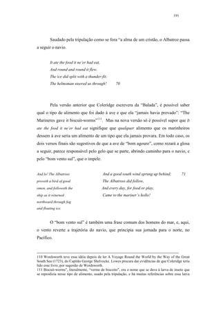 191




         Saudado pela tripulação como se fora “a alma de um cristão, o Albatroz passa
a seguir o navio.


         It ate the food it ne’er had eat,
         And round and round it flew.
         The ice did split with a thunder-fit;
         The helmsman steered us through!            70




         Pela versão anterior que Coleridge escrevera da “Balada”, é possível saber
qual o tipo de alimento que foi dado à ave e que ela “jamais havia provado”: “The
Marineres gave it biscuit-worms”111. Mas na nova versão só é possível supor que It
ate the food it ne’er had eat signifique que qualquer alimento que os marinheiros
dessem à ave seria um alimento de um tipo que ela jamais provara. Em todo caso, os
dois versos finais são sugestivos de que a ave de “bom agouro”, como rezará a glosa
a seguir, parece responsável pelo gelo que se parte, abrindo caminho para o navio, e
pelo “bom vento sul”, que o impele.


And lo! The Albatross                        And a good south wind sprung up behind;            71
proveth a bird of good                       The Albatross did follow,
omen, and followeth the                      And every day, for food or play,
ship as it returned                          Came to the mariner’s hollo!
northward through fog
and floating ice.


         O “bom vento sul” é também uma frase comum dos homens do mar, e, aqui,
o vento reverte a trajetória do navio, que principia sua jornada para o norte, no
Pacífico.



110 Wordsworth teve essa idéia depois de ler A Voyage Round the World by the Way of the Great
South Sea (1723), do Capitão George Shelvocke. Lowes procura dar evidências de que Coleridge teria
lido esse livro, por sugestão de Wordsworth.
111 Biscuit-worms”, literalmente, “verme de biscoito”, era o nome que se dava à larva de inseto que
se reprodizia nesse tipo de alimento, usado pela tripulação, e há muitas referências sobre essa larva
 