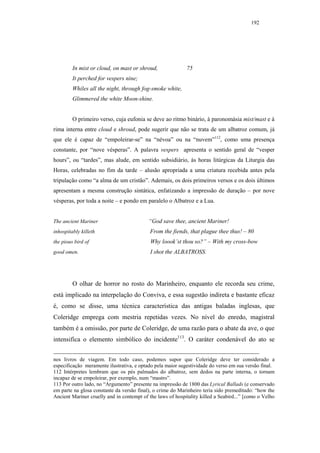 192




         In mist or cloud, on mast or shroud,               75
         It perched for vespers nine;
         Whiles all the night, through fog-smoke white,
         Glimmered the white Moon-shine.


         O primeiro verso, cuja eufonia se deve ao ritmo binário, à paronomásia mist/mast e à
rima interna entre cloud e shroud, pode sugerir que não se trata de um albatroz comum, já
que ele é capaz de “empoleirar-se” na “névoa” ou na “nuvem”112, como uma presença
constante, por “nove vésperas”. A palavra vespers apresenta o sentido geral de “vesper
hours”, ou “tardes”, mas alude, em sentido subsidiário, às horas litúrgicas da Liturgia das
Horas, celebradas no fim da tarde – alusão apropriada a uma criatura recebida antes pela
tripulação como “a alma de um cristão”. Ademais, os dois primeiros versos e os dois últimos
apresentam a mesma construção sintática, enfatizando a impressão de duração – por nove
vésperas, por toda a noite – e pondo em paralelo o Albatroz e a Lua.


The ancient Mariner                        “God save thee, ancient Mariner!
inhospitably killeth                        From the fiends, that plague thee thus! – 80
the pious bird of                           Why loook’st thou so?” – With my cross-bow
good omen.                                  I shot the ALBATROSS.




         O olhar de horror no rosto do Marinheiro, enquanto ele recorda seu crime,
está implicado na interpelação do Conviva, e essa sugestão indireta e bastante eficaz
é, como se disse, uma técnica característica das antigas baladas inglesas, que
Coleridge emprega com mestria repetidas vezes. No nível do enredo, magistral
também é a omissão, por parte de Coleridge, de uma razão para o abate da ave, o que
intensifica o elemento simbólico do incidente113. O caráter condenável do ato se


nos livros de viagem. Em todo caso, podemos supor que Coleridge deve ter considerado a
especificação meramente ilustrativa, e optado pela maior sugestividade do verso em sua versão final.
112 Intérpretes lembram que os pés palmados do albatroz, sem dedos na parte interna, o tornam
incapaz de se empoleirar, por exemplo, num “mastro”.
113 Por outro lado, no “Argumento” presente na impressão de 1800 das Lyrical Ballads (e conservado
em parte na glosa constante da versão final), o crime do Marinheiro teria sido premeditado: “how the
Ancient Mariner cruelly and in contempt of the laws of hospitality killed a Seabird...” [como o Velho
 