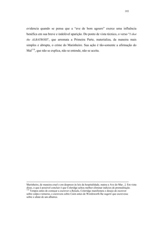 193




evidencia quando se pensa que a “ave de bom agouro” exerce uma influência
benéfica em sua breve e indelével aparição. Do ponto de vista técnico, o verso “I shot
the ALBATROSS”, que arremata a Primeira Parte, materializa, da maneira mais
simples e abrupta, o crime do Marinheiro. Sua ação é tão-somente a afirmação do
Mal114, que não se explica, não se entende, não se aceita.




Marinheiro, de maneira cruel e em desprezo às leis da hospitalidade, matou a Ave do Mar...]. Em vista
disso, o que é possível concluir é que Coleridge achou melhor eliminar indícios de premeditação.
114
    Tempos antes de começar a escrever a Balada, Coleridge manifestara o desejo de escrever
sobre culpa e remorso, e escrevera sobre Caim antes de Wordsworth lhe sugerir que escrevesse
sobre o abate de um albatroz.
 