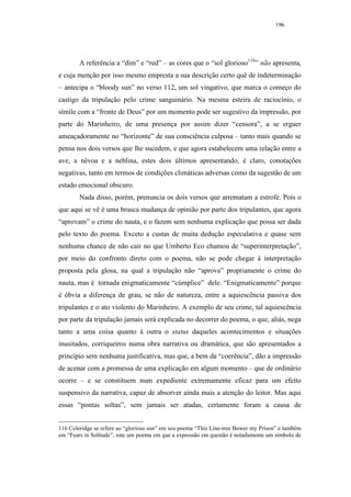 196




        A referência a “dim” e “red” – as cores que o “sol glorioso116” não apresenta,
e cuja menção por isso mesmo empresta a sua descrição certo quê de indeterminação
– antecipa o “bloody sun” no verso 112, um sol vingativo, que marca o começo do
castigo da tripulação pelo crime sanguinário. Na mesma esteira de raciocínio, o
símile com a “fronte de Deus” por um momento pode ser sugestivo da impressão, por
parte do Marinheiro, de uma presença por assim dizer “censora”, a se erguer
ameaçadoramente no “horizonte” de sua consciência culposa – tanto mais quando se
pensa nos dois versos que lhe sucedem, e que agora estabelecem uma relação entre a
ave, a névoa e a neblina, estes dois últimos apresentando, é claro, conotações
negativas, tanto em termos de condições climáticas adversas como da sugestão de um
estado emocional obscuro.
        Nada disso, porém, prenuncia os dois versos que arrematam a estrofe. Pois o
que aqui se vê é uma brusca mudança de opinião por parte dos tripulantes, que agora
“aprovam” o crime do nauta, e o fazem sem nenhuma explicação que possa ser dada
pelo texto do poema. Exceto a custas de muita dedução especulativa e quase sem
nenhuma chance de não cair no que Umberto Eco chamou de “superinterpretação”,
por meio do confronto direto com o poema, não se pode chegar à interpretação
proposta pela glosa, na qual a tripulação não “aprova” propriamente o crime do
nauta, mas é tornada enigmaticamente “cúmplice” dele. “Enigmaticamente” porque
é óbvia a diferença de grau, se não de natureza, entre a aquiescência passiva dos
tripulantes e o ato violento do Marinheiro. A exemplo de seu crime, tal aquiescência
por parte da tripulação jamais será explicada no decorrer do poema, o que, aliás, nega
tanto a uma coisa quanto à outra o status daqueles acontecimentos e situações
inusitados, corriqueiros numa obra narrativa ou dramática, que são apresentados a
princípio sem nenhuma justificativa, mas que, a bem da “coerência”, dão a impressão
de acenar com a promessa de uma explicação em algum momento – que de ordinário
ocorre – e se constituem num expediente extremamente eficaz para um efeito
suspensivo da narrativa, capaz de absorver ainda mais a atenção do leitor. Mas aqui
essas “pontas soltas”, sem jamais ser atadas, certamente foram a causa de


116 Coleridge se refere ao “glorious sun” em seu poema “This Line-tree Bower my Prison” e também
em “Fears in Solitude”, este um poema em que a expressão em questão é notadamente um símbolo de
 
