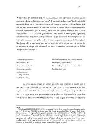 197




Wordsworth ter afirmado que “os acontecimentos, sem apresentar nenhuma ligação
necessária, não se produzem uns aos outros”. É claro que, ao fazer isso, Wordsworth tinha
em mente, dentre outras coisas, um poema narrativo convencional, e a crítica verberada teria
tido um peso maior na opinião de sucessivas gerações de leitores não houvesse a perspectiva
histórica demonstrado que a Balada, ainda que um poema narrativo, não é nada
“convencional”        – já se disse que nenhuma outra balada à época parece apresentar
semelhante nível de complexidade psicológica – e que esses tipos de “incongruência” ou
“violação” num gênero específico podem vir a ser computados na categoria das “inovações”.
Na Balada, eles o são, ainda que por ora convenha dizer apenas que, por serem tão
recorrerentes, seu emprego é intencional, e a nosso ver contribui justamente para a aludida
“complexidade psicológica”.




The fair breeze continues;                        The fair breeze blew, the white foam flew,
the ship enters the                               The furrow followed free;
Pacific Ocean and sails                           We were the first that ever burst    105
Northward, even till it                           Into that silent sea.
reaches the Line.
The ship hath been
suddenly becalmed.


         Na época de Coleridge, os ventos do leste, que impeliam o navio para o
nordeste, eram chamados de “the brises”. Seu sopro e deslocamento veloz são
sugeridos no verso 104 através das aliterações marcadas117, que sempre tendem a
fazer com que o verso seja pronunciado mais rapidamente. Por outro lado, esses dois
versos finais têm sido considerados indícios de que a ação do poema não se passa



Deus.
117 Gardner (COLERIDGE, 2003, p.54) se ocupou da história deste verso. Segundo ele, na impressão
de 1817 do poema, Coleridge o alterou para “the furrow stream’d off free” [a esteira fluía livre].
Numa nota de pé de página, Coleridge explicou que o verso anteriormente fora “the furrow follow’d
free”, e acrescentou: “Mas eu não havia estado muito tempo a bordo de um navio antes de perceber
que essa era a imagem do modo pelo qual é vista por um espectador da praia, ou de um outro navio.
Do ponto de vista de quem está no navio, a esteira se afigura um riacho fluindo da fonte”
(COLERIDGE, 2003, p.55) Posteriormente, Coleridge concluiria que a poesia estava acima de sua
estrutura de referências, de modo que adotou sua redação original do verso.
 