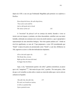 198




depois de 1520, o ano em que Ferdinando Magalhães pela primeira vez explorou o
Pacífico.


       Down dropt the breeze, the sails dropt down,
       ’Twas sad as sad could be;
       And we did speak only to break
       The silence of the sea!                                   110


       A “inversion” do phrasal verb no começo da estrofe, fazendo o verso se
iniciar com um troqueu e, portanto, em ritmo descendente, contribui com sua maior
lentidão, sobretudo em contraste com versos da estrofe anterior, o que é apropriado à
representação de uma atmosfera letárgica, “tão triste quanto poderia ser”. Ainda no
nível do significante, os sons de “i”que perpassam o verso 105 (considerando que
“break” à época do poeta era pronunciado como “breek”), a par das sibilâncias no
106, sugerem os cicios e a fala desvitalizada dos tripulantes.


       All in a hot and copper sky,                    111
       The bloody Sun, at noon,
       Right up above the mast did stand,
       No bigger than the Moon.


       Aqui, o céu, “inteiramente quente e de cobre”, ganhou consistência, ao passo
que o sol, “sanguíneo”118, “não maior do que a lua”, a perdeu. Por outra parte, o fato
de que o sol vermelho se acha sobre o mastro ao meio-dia indica que o navio está em
calmaria no Equador.


        Day after day, day after day,            115
       We stuck, nor breath nor motion;
       As idle as a painted ship
       Upon a painted ocean.
 