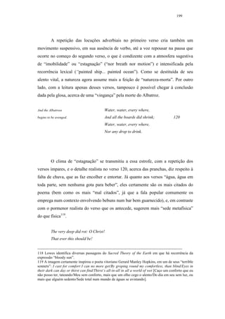 199




         A repetição das locuções adverbiais no primeiro verso cria também um
movimento suspensivo, em sua ausência de verbo, até a voz repousar na pausa que
ocorre no começo do segundo verso, o que é condizente com a atmosfera sugestiva
de “imobilidade” ou “estagnação” (“nor breath nor motion”) e intensificada pela
recorrência lexical (“painted ship... painted ocean”). Como se destituída de seu
alento vital, a natureza agora assume mais a feição de “natureza-morta”. Por outro
lado, com a leitura apenas desses versos, tampouco é possível chegar à conclusão
dada pela glosa, acerca de uma “vingança” pela morte do Albatroz.


And the Albatross                           Water, water, every where,
begins to be avenged.                       And all the boards did shrink;                120
                                            Water, water, every where,
                                            Nor any drop to drink.




         O clima de “estagnação” se transmitiu a essa estrofe, com a repetição dos
versos ímpares, e o detalhe realista no verso 120, acerca das pranchas, diz respeito à
falta de chuva, que as faz encolher e entortar. Já quanto aos versos “água, água em
toda parte, sem nenhuma gota para beber”, eles certamente são os mais citados do
poema (bem como os mais “mal citados”, já que a fala popular comumente os
emprega num contexto envolvendo bebuns num bar bem guarnecido), e, em contraste
com o pormenor realista do verso que os antecede, sugerem mais “sede metafísica”
do que física119.


         The very deep did rot: O Christ!
         That ever this should be!


118 Lowes identifica diversas passagens do Sacred Theory of the Earth em que há recorrência da
expressão “bloody sun”.
119 A imagem certamente inspirou o poeta vitoriano Gerard Manley Hopkins, em um de seus “terrible
sonnets”: I cast for comfort I can no more get/By groping round my comfortless, than blind/Eyes in
their dark can day or thirst can find/Thirst’s all-in-all in all a world of wet [Caço um conforto que eu
não posso ter, tateando/Meu sem conforto, mais que um olho cego o alento/Do dia em seu sem luz, ou
mais que alguém sedento/Sede total num mundo de águas se avistando].
 