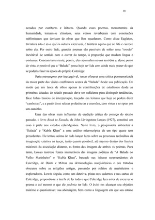 20




ecoados por escritores e leitores. Quando esses poemas, monumentos da
humanidade, tornam-se clássicos, seus versos reverberam com conotações
subliminares que derivam de obras que lhes sucederam. Como disse Eagleton,
literatura não é só o que os autores escrevem, é também aquilo que se fala e escreve
sobre ela. Por outro lado, grandes poemas são passíveis de sofrer uma “erosão”
inevitável de sentido com o correr do tempo, à proporção que mudam língua e
costumes. Concomitantemente, porém, eles acumulam novos sentidos e, desse ponto
de vista, é possível que a “Balada” possa hoje ser lida com ainda mais prazer do que
se poderia fazer na época do próprio Coleridge.
       Seria presunçoso, por inexequível, tentar oferecer uma crítica pormenorizada
da maior parte das visões conflitantes acerca da “Balada” desde sua publicação. De
modo que um lance de olhos apenas às contribuições de estudiosos desde as
primeiras décadas do século passado deve ser suficiente para distinguir tendências,
fixar linhas básicas de interpretação, traçadas em leituras que hoje se podem dizer
“canônicas”, e a partir disso relatar preferências e aversões, com vistas a se optar por
um caminho.
       Uma das obras mais influentes de erudição crítica do começo do século
passado, o livro Road to Xanadu, de John Livingstone Lowes (1927), constitui um
caso à parte nos estudos coleridgianos. Neste livro, o pesquisador submeteu a
“Balada” e “Kubla Khan” a uma análise microscópica de um tipo quase sem
precedentes. Ele tentou acima de tudo lançar luzes sobre os processos recônditos da
imaginação criativa ao traçar, tanto quanto possível, até mesmo dentro dos limites
máximos da associação distante, as fontes das imagens de ambos os poemas. Para
tanto, Lowes rastreou fontes inumeráveis das imagens poéticas de “A Balada do
Velho Marinheiro” e “Kubla Khan”, baseado nas leituras surpreendentes de
Coleridge, de Dante e Milton das demonologias neoplatônicas e dos tratados
obscuros sobre as religiões antigas, passando por relatos de marinheiros e
exploradores. Lowes seguiu, como um detetive, pistas nos cadernos e nas cartas de
Coleridge, propondo-se a tarefa de ler tudo o que Coleridge lera antes de escrever o
poema e até mesmo o que ele poderia ter lido. O êxito em alcançar seu objetivo
máximo é questionável; sua abordagem, bem como a linguagem em que seu estudo
 
