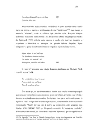 200




       Yea, slimy things did crawl with legs        125
       Upon the slimy sea.


       Até o momento, o céu assumiu a consistência de cobre incandescente, o vento
parou de soprar, e agora as profundezas do mar “apodrecem”120, suas águas se
tornando “viscosas”, como as criaturas que pateiam nelas. Sobejam imagens
elementais na Balada, e uma leitura à luz dos escritos sobre a imaginação da matéria
de Bachelard (1989) poderia tentar rastrear o modo pelo qual tais imagens se
organizam e identificar na passagem em questão indícios daquelas “águas
compostas” a que o filósofo se refere ao se ocupar da experiência do viscoso.


       About, about, in reel and rout
       The death-fires danced at night;
       The water, like a witch’s oils,
       Burnt green, and blue and white.             130


       O verso 127 apresenta uma citação da canção das bruxas em Macbeth, Ato I,
cena III, versos 32-34.


       The weird sisters, hand in hand,
       Posters of the sea and land,
       Thus do go about, about.


       É de notar que, no desdobramento da alusão, essa canção ocorre logo depois
que uma das bruxas lançou uma maldição a um marinheiro, privando-o de bebida e
de sono, e enviando uma tempestade a fim de fazer com que o navio naufragasse. Já
a palavra “reel” se liga tanto a uma dança escocesa, como também a um movimento
remoinhante. “Rout”, por sua vez, é motivo de controvérsia entre exegetas, mas
Gardner (COLERIDGE, 2003, p. 56) propõe o sentido de “estado de confusão”.
Nessa atmosfera sinistra, os “death-fires” são luzes espectrais, que os supersticiosos

120 No Capítulo V de Road to Xanadu, Lowes oferece provas convincentes de que Coleridge
encontrou descrições acerca do “mar que apodrece” nos livros de viagem que leu.
 