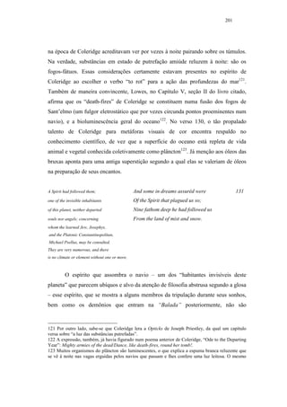 201




na época de Coleridge acreditavam ver por vezes à noite pairando sobre os túmulos.
Na verdade, substâncias em estado de putrefação amiúde reluzem à noite: são os
fogos-fátuos. Essas considerações certamente estavam presentes no espírito de
Coleridge ao escolher o verbo “to rot” para a ação das profundezas do mar121.
Também de maneira convincente, Lowes, no Capítulo V, seção II do livro citado,
afirma que os “death-fires” de Coleridge se constituem numa fusão dos fogos de
Sant’elmo (um fulgor eletrostático que por vezes circunda pontos proeminentes num
navio), e a bioluminescência geral do oceano122. No verso 130, o tão propalado
talento de Coleridge para metáforas visuais de cor encontra respaldo no
conhecimento científico, de vez que a superfície do oceano está repleta de vida
animal e vegetal conhecida coletivamente como plâncton123. Já menção aos óleos das
bruxas aponta para uma antiga superstição segundo a qual elas se valeriam de óleos
na preparação de seus encantos.


A Spirit had followed them;                     And some in dreams assuréd were             131
one of the invisible inhabitants                Of the Spirit that plagued us so;
of this planet, neither departed                Nine fathom deep he had followed us
souls nor angels; concerning                    From the land of mist and snow.
whom the learned Jew, Josephys,
and the Platonic Constantinopolitan,
Michael Psellus, may be consulted.
They are very numerous, and there
is no climate or element without one or more.



          O espírito que assombra o navio – um dos “habitantes invisíveis deste
planeta” que parecem ubíquos e alvo da atenção de filosofia abstrusa segundo a glosa
– esse espírito, que se mostra a alguns membros da tripulação durante seus sonhos,
bem como os demônios que entram na “Balada” posteriormente, não são



121 Por outro lado, sabe-se que Coleridge lera a Opticks de Joseph Priestley, da qual um capítulo
versa sobre “a luz das substâncias putrefadas”.
122 A expressão, também, já havia figurado num poema anterior de Coleridge, “Ode to the Departing
Year”: Mighty armies of the dead/Dance, like death-fires, round her tomb!.
123 Muitos organismos do plâncton são luminescentes, o que explica a espuma branca reluzente que
se vê à noite nas vagas erguidas pelos navios que passam e lhes confere uma luz leitosa. O mesmo
 