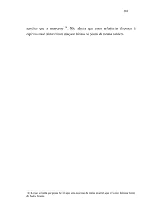 203




acreditar que a merecesse124. Não admira que essas referências dispersas à
espiritualidade cristã tenham ensejado leituras do poema da mesma natureza.




124 Lowes acredita que possa haver aqui uma sugestão da marca da cruz, que teria sido feita na fronte
do Judeu Errante.
 