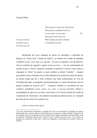 204




Terceira Parte



                                              There passed a weary time. Each throat
                                              Was parched, and glazed each eye.
                                              A weary time! A weary time!                    145
                                              How glazed each weary eye,
The ancient Mariner                           When looking westward, I beheld
beholdeth a sign in                           A something in the sky.
the element afar off.




         Introduzida por nova mudança da forma na estrofação, a atmosfera de
letargia, do “weary time” [“tempo de fastio”] se instaura em virtude da repetição
vocabular (weary, each, time, eye, glazed) – em que se enquadra o uso de palavras-
rima no arremate do segundo e quarto versos (eye/eye) – e de sua contaminação de
sentido, já que o “fastio” temporal, ressaltado no primeiro e terceiro versos, passa a
impregnar os “olhos” no quarto, os quais também se acham “vidrados” – imagem
que guarda curioso contraste com os olhos hipnóticos do nauta no começo do poema,
ao mesmo tempo que faz o leitor moderno, que tenha conhecimento do vício de
Coleridge pelo ópio, se perguntar momentaneamente se o poeta não pensava em sua
própria condição ao escrever isso125. “Letárgica” também é a recorrência de sons
vocálicos semelhantes (each, weary; eye, time, I; passed, parched), embora a
contemplação de algo novo nos dois versos finais e no nível do enredo dê a razão de
a impressão de “monotonia”, de ordinário suscitada por palavras-rima, ser atenuada
por meio de nova rima com a palavra sky.


         At first it seemed a little speck,


125 Como procuraremos demonstrar, a questão do vício na vida pessoal de Coleridge nos parece
determinante para o poema. Mas isso não significa que a menção aos “olhos vidrados”, sugestivos de
um drogado, possa ser computada em outra categoria além daquela definida por Keneth Burke como
de elemento “importante apenas para o poeta”, já que a palavra glazed no caso serve apenas ao
propósito de intensificar ainda mais o clima de estagnação e passividade que sucede à morte do
Albatroz.
 