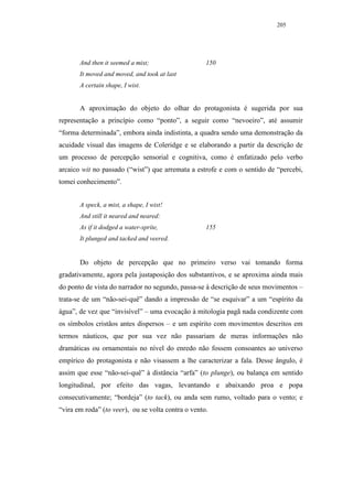 205




       And then it seemed a mist;                   150
       It moved and moved, and took at last
       A certain shape, I wist.


       A aproximação do objeto do olhar do protagonista é sugerida por sua
representação a princípio como “ponto”, a seguir como “nevoeiro”, até assumir
“forma determinada”, embora ainda indistinta, a quadra sendo uma demonstração da
acuidade visual das imagens de Coleridge e se elaborando a partir da descrição de
um processo de percepção sensorial e cognitiva, como é enfatizado pelo verbo
arcaico wit no passado (“wist”) que arremata a estrofe e com o sentido de “percebi,
tomei conhecimento”.


       A speck, a mist, a shape, I wist!
       And still it neared and neared:
       As if it dodged a water-sprite,              155
       It plunged and tacked and veered.


       Do objeto de percepção que no primeiro verso vai tomando forma
gradativamente, agora pela justaposição dos substantivos, e se aproxima ainda mais
do ponto de vista do narrador no segundo, passa-se à descrição de seus movimentos –
trata-se de um “não-sei-quê” dando a impressão de “se esquivar” a um “espírito da
água”, de vez que “invisível” – uma evocação à mitologia pagã nada condizente com
os símbolos cristãos antes dispersos – e um espírito com movimentos descritos em
termos náuticos, que por sua vez não passariam de meras informações não
dramáticas ou ornamentais no nível do enredo não fossem consoantes ao universo
empírico do protagonista e não visassem a lhe caracterizar a fala. Desse ângulo, é
assim que esse “não-sei-quê” à distância “arfa” (to plunge), ou balança em sentido
longitudinal, por efeito das vagas, levantando e abaixando proa e popa
consecutivamente; “bordeja” (to tack), ou anda sem rumo, voltado para o vento; e
“vira em roda” (to veer), ou se volta contra o vento.
 