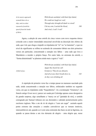 206




At its nearer approach,                 With throats unslaked, with black lips baked,
seemeth him to be a                     We could nor laugh nor wail;
ship; and at a dear                     Through utter drought all dumb we stood!
ransom he freeth his                    I bit my arm, I sucked the blood,                160
speech from the bonds                   And cried, A sail! A sail!
of thirst.


             Agora, a adoção de uma estrofe de cinco versos com novo esquema rímico
coincide com a maior intensidade emocional envolvida na descrição dos efeitos da
sede, que é tal, que chega a impedir os tripulantes de “rir” ou “se lamentar”, e que no
nível do significante se reflete no acúmulo de consoantes labiais nos dois primeiros
versos em particular, concentrando a atenção nos lábios – uma sede que leva o
Marinheiro a morder o próprio braço. Por outro lado, no arremate da estrofe, a
“forma determinada” se plasmou ainda mais e agora é “vela”.


                                        With throats unslaked, with black lips baked,
                                        Agape they heard me call:
A flash of joy;                         Gramercy! They for joy did grin,
                                        And all at once their breath drew in,            165
                                        As they were drinking all.


             A repetição do primeiro verso faz o tempo passar no marasmo suscitado pela
sede, ainda concentrando a atenção nos lábios, enfatizados também no segundo
verso, em que os tripulantes estão “boquiabertos”. Já a exclamação “Gramercy”, do
francês antigo Grant merci, parece ser usada por Coleridge apenas como designativa
de grande surpresa, algo semelhante a “mercy on us” [piedade de nós], o sentido
consignado por Samuel Johnson em seu dicionário e adotado posteriormente pelos
escritores ingleses. Mas o ato de rir de alegria e “com um esgar” assinala aquele
ponto extremo das emoções e estados convulsivos que se tornam instáveis,
intercambiáveis até, quando se ri com uma contorção das faces ou até às lágrimas, ou
quando se passa destas a um riso demente de alegria – uma alegria que, nesse
 