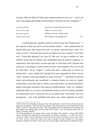 207




contexto, aflora do delírio de beber água enquanto apenas se sorve o ar – o que é, de
resto, uma imagem que baralha essencialmente as fronteiras de real e imaginário126.


And horror follows.                        See! See! (I cried) she tacks no more!
For can it be a ship                       Hither to work us weal;
that comes onward                          Without a breeze, without a tide,
without wind or tide?                      She steadies with upright keel!                       170


         A embarcação que, segundo o ponto de vista do nauta, não “bordeja mais” – o
que equivale a dizer que deixou seu movimento errático – ruma continuamente na
direção deles para “lhes causar bem-estar”, ou mesmo “para lhes fazer o bem” (“to
work us weal”). Você pode dizer que há um ligeiro eco com o anterior “work them
woe” [“trazer-lhes desgraça”] do verso 92. Mas este, em que se atribuiu ao “ator
infernal” de dar cabo do Albatroz uma malignidade capaz de suscitar a desgraça, é a
expressão de uma superstição, ao passo que aqui “to work them weal” expressa uma
aspiração, e isso prepara a ironia sinistra dos dois versos seguintes. Pois, em seu afã
de “bem-estar”, até de “resgate”, o modo pela qual a embarcação se desloca na
direção deles – com a “quilha alta” [upright keel], sem a propulsão da “brisa” nem da
“maré”, portanto, como que tangida por forças invisíveis127 – transforma-a num dos
tantos navios-fantasma que assombram as inúmeras lendas em torno de viagens
mundo afora, e essa ideia aqui se vincula a um modo irônico, de natureza dramática,
porque torna quem pronuncia estas palavras metaforicamente “cego” ao verdadeiro
significado delas, ou, no caso, a um elemento sinistro no nível do enredo, percebido
de imediato pelo leitor, a quem por sua vez se confere uma “visão maior” que a do
protagonista – uma visão partilhada pela glosa, que, tendo registrado na estrofe


126 Em Table Talk, Coleridge revela que a frase “for joy did grin” adveio de uma observação de um
amigo que, juntamente a mais dois, haviam escalado o topo do Plinlimmon, uma montanha em North
Wales, e estavam “quase mortos de sede. “Não conseguíamos falar em decorrência da constrição, até
que achamos uma pequena poça sob uma pedra. Ele me disse, ‘você sorri fazendo careta feito um
idiota”. Ele fizera o mesmo”.
127 Numa passagem de um poema sobre a morte intitulado “Next, please”, o poeta inglês Philip
Larkin certamente foi influenciado pela passagem em questão da Balada: “(...) Only one ship is
seeking us, a black-/ Sailed unfamiliar, towing at her back/ A huge and birdless silence. In her wake/
No waters breed or break. [Um único navio está a caminho, só que/ Estranho, as velas negras,
trazendo a reboque/ Um silêncio vasto e sem aves. Em suas águas,/ Não brotam nem rebentam vagas.]
 