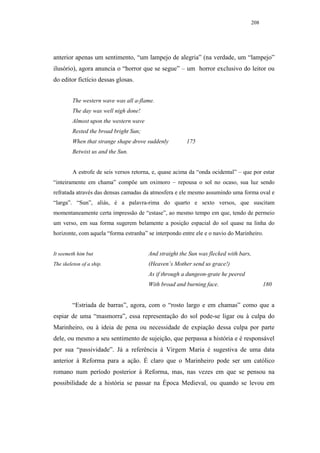 208




anterior apenas um sentimento, “um lampejo de alegria” (na verdade, um “lampejo”
ilusório), agora anuncia o “horror que se segue” – um horror exclusivo do leitor ou
do editor fictício dessas glosas.


         The western wave was all a-flame.
         The day was well nigh done!
         Almost upon the western wave
         Rested the broad bright Sun;
         When that strange shape drove suddenly         175
         Betwixt us and the Sun.


         A estrofe de seis versos retorna, e, quase acima da “onda ocidental” – que por estar
“inteiramente em chama” compõe um oximoro – repousa o sol no ocaso, sua luz sendo
refratada através das densas camadas da atmosfera e ele mesmo assumindo uma forma oval e
“larga”. “Sun”, aliás, é a palavra-rima do quarto e sexto versos, que suscitam
momentaneamente certa impressão de “estase”, ao mesmo tempo em que, tendo de permeio
um verso, em sua forma sugerem belamente a posição espacial do sol quase na linha do
horizonte, com aquela “forma estranha” se interpondo entre ele e o navio do Marinheiro.


It seemeth him but                      And straight the Sun was flecked with bars,
The skeleton of a ship.                 (Heaven’s Mother send us grace!)
                                        As if through a dungeon-grate he peered
                                        With broad and burning face.                     180


         “Estriada de barras”, agora, com o “rosto largo e em chamas” como que a
espiar de uma “masmorra”, essa representação do sol pode-se ligar ou à culpa do
Marinheiro, ou à ideia de pena ou necessidade de expiação dessa culpa por parte
dele, ou mesmo a seu sentimento de sujeição, que perpassa a história e é responsável
por sua “passividade”. Já a referência à Virgem Maria é sugestiva de uma data
anterior à Reforma para a ação. É claro que o Marinheiro pode ser um católico
romano num período posterior à Reforma, mas, nas vezes em que se pensou na
possibilidade de a história se passar na Época Medieval, ou quando se levou em
 