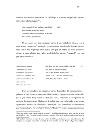 209




conta os sentimentos protestantes de Coleridge, a primeira interpretação pareceu
mais plausível aos exegetas128.


         Alas! (thought I, and my heart beat loud)          181
         How fast she nears and nears!
         Are those her sails that glance in the Sun,
         Like restless gossameres?


         O que ocorre nos dois primeiros versos é um verdadeiro frisson, com o
coração que “pulsa forte” ao simples pensamento da aproximação da nave, tornada
mais visível pelo magnífico símile com a teia, que, em termos de efeito estilístico,
atenua a materialidade das velas, conferindo-lhe caráter “espectral”, em sua
percepção à distância.



And its ribs are seen as                   Are those her ribs through which the Sun            185
bars on the face of the                    Did peer, as through a grate?
setting Sun. The Spectre-                  And is that Woman all her crew?
Woman and her Death-mate,                  Is that a DEATH? And are there two?
and no other on board the                  Is DEATH that woman’s mate?
skeleton ship.
like vessel, like crew!


         Com nova mudança no número de versos da estrofe e do esquema rímico –
pois que se trata de um momento crucial do enredo – os particulares da embarcação
(ou o que restou dela), como as “balizas” [ribs], continuam a se organizar no
processo de percepção do Marinheiro, à medida que essa embarcação se aproxima,
agora sendo possível lhe distinguir a “tripulação”. Esta é composta exclusivamente
por “uma mulher” e por seu “par”, “Morte”, “Death129”, palavra inglesa aqui tornada

128 A nós, porém, essa “indeterminação temporal” é um efeito calculado pelo poeta, e se liga ao tema
da Balada, e a seu “correlato objetivo”, como o chamou Eliot, e ela será retomada no decorrer de
nossos argumentos.
129 Gardner menciona a cópia de uma edição de 1798 das Baladas Líricas trazendo numa das
margens da passagem em questão anotações de outra estrofe, que não chegou a figurar nas edições
 