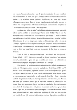 21




está vazado, foram taxadas muitas vezes de “preciosistas”, além de pouco contribuir
com a compreensão do modo pelo qual Coleridge elabora os dados colhidos em suas
leituras e os relaciona numa estrutura significativa ou, para usar termos
coleridgianos, como esses dados se tornam organicamente relacionados uns com os
outros. Mas a magnitude e a influência da abordagem essencialmente biográfica de
Lowes foram suficientes para tornar a obra importante.
       A crença num “olho de falcão” de Coleridge, capaz de transmudar em poesia
tudo o que lia, também foi alimentada por Robert Cecil Bald (1940), em seu The
Ancient Mariner: Addenda to The Road to Xanadu, que se opõe a Lowes ao afirmar
que as leituras de Coleridge não eram tão aleatórias quanto Lowes supunha. Também
diferentemente de Lowes, ele procura avaliar os efeitos do ópio sobre a poesia de
Coleridge, explorando outro ângulo da abordagem biográfica. Muito sensatamente,
ele arrazoa que, embora Coleridge não estivesse ainda nos estágios mais elevados do
vício no ópio, sua experiência como um consumidor já lhe abria as portas ao
devaneio.
       Ainda na linha da abordagem biográfica, “The mariner and the albatross”,
George Whalley (1973) interpreta o poema à luz do que ele chama “uma alegoria
pessoal”, enfatizando o grau em que a solidão, os medos e o sofrimento do
marinheiro são projeções dos próprios sentimentos de Coleridge.
       Uma tentativa de sondar ainda mais profundamente a influência da vida e do
caráter de Coleridge sobre seu poema foi realizada por David Beres (1951) em “A
dream, a vision, and a poem”, a primeira tentativa de um analista profissional quanto
a explicar o poema por meio de ideias e símbolos freudianos. Desse ângulo, pesam
na economia de suas interpretações as referências de Coleridge à fome e à comida,
seu forte desejo de ser amado, sua preocupação com o sono e o sonho, sua obsessão
por livros, que fariam do poeta o que os freudianos chamam de “caráter oral”. Na
mesma linha de pensamento, Beres procura dar evidências do relacionamento
ambivalente de Coleridge com a mãe, de seu fracasso em resolver sua agressividade
infantil e, por isso, de sua artitude dúbia com respeito a sua identidade sexual. Para o
autor, a incapacidade de o poeta resolver seu sentimento de culpa para com sua mãe
está por trás de sua vida amorosa infeliz, de sua contínua depressão e ansiedade, de
 