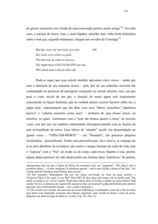 210




do gênero masculino em virtude de uma convenção poética muito antiga130. Em todo
caso, a carcaça do barco, com o casal lúgubre, semelha uma velha lenda holandesa
sobre o mar que, segundo intérpretes, chegara aos ouvidos de Coleridge131


        Her lips were red, her looks were free,              190
        Her locks were yellow as gold:
        Her skin was as white as leprosy,
        The Night-mare LIFE-IN-DEATH was she,
        Who thicks man’s blood with cold.


        Pode-se supor que essa estrofe também apresente cinco versos – ainda que
com a alteração de seu esquema rímico – pelo fato de seu conteúdo nocional dar
continuidade ao processo de percepção começado na estrofe anterior, mas, em que
pese a visão inicial de um par, a atenção do nauta agora está inteiramente
concentrada na figura feminina, que na verdade parece exercer fascínio sobre ele, a
julgar pela representação que faz dela, com seus “lábios vermelhos”,“aparência
lasciva” e “cabelos amarelos como ouro” – atributos de uma fêmme fatale, ou
meretriz, os quais contrastam com a “pele tão branca quanto a lepra” do terceiro
verso, esta por sua vez também contrastando retrospectivamente com as feições de
tom avermelhado da noiva. Esse objeto de “atração” recebe sua denominação no
quarto verso – “VIDA-EM-MORTE” – um “Pesadelo”, um processo psíquico
involuntário, personificado. Sendo uma personificação, ela é dual e, se conjuga em
si os dois absolutos da existência, não enche o sangue humano do calor da vida, mas
o “espessa” com o “frio” do medo ou do corpo cadavérico. Quanto a isso, porém,
alguns dados parecem ter sido desprezados nas leituras ditas “canônicas” do poema,

subsequentes mas em que a figura da Morte era retratada como um “esqueleto”: This ship it was a
plankless thing,/ -- A bare Anatomy!/A plankless spectre – and it mov’d/Like a being of the Sea! / the
woman and the fleshkess man/Therein sate merrily.”
130 Por exemplo, Shakespeare faz um uso dessa convenção no final da peça Antônio e
Cleópatra”Have I the aspic in my lips? Dost fall? IF thus thou and nature can so gently part, The
stroke of death is as a lover’s pinch, Wich hurts and is desir’d [Tenho a áspide em meus lábios? Está
caindo?/Se tu e a natureza são capazes/De separar-se tão suavemente/O golpe desfechado pela morte/é
parecido com o beliscão/Do amante – fere e ainda é desejado.]
131 De acordo com a lenda, um assassino de nome Falkenberg é condenado a errar até o Dia do Juízo
num barco sem tripulação, enquanto duas figuras espectrais, uma vestida de branco, outra, de preto,
disputam sua alma no jogo de dados (c. Lowes, Cap. XV, Sec. 3).
 