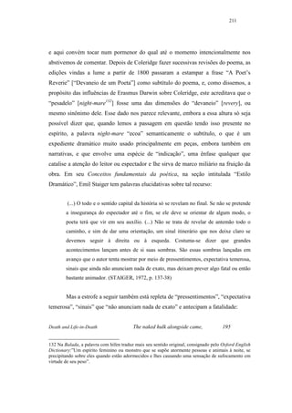 211




e aqui convém tocar num pormenor do qual até o momento intencionalmente nos
abstivemos de comentar. Depois de Coleridge fazer sucessivas revisões do poema, as
edições vindas a lume a partir de 1800 passaram a estampar a frase “A Poet’s
Reverie” [“Devaneio de um Poeta”] como subtítulo do poema, e, como dissemos, a
propósito das influências de Erasmus Darwin sobre Coleridge, este acreditava que o
“pesadelo” [night-mare132] fosse uma das dimensões do “devaneio” [revery], ou
mesmo sinônimo dele. Esse dado nos parece relevante, embora a essa altura só seja
possível dizer que, quando lemos a passagem em questão tendo isso presente no
espírito, a palavra night-mare “ecoa” semanticamente o subtítulo, o que é um
expediente dramático muito usado principalmente em peças, embora também em
narrativas, e que envolve uma espécie de “indicação”, uma ênfase qualquer que
catalise a atenção do leitor ou espectador e lhe sirva de marco miliário na fruição da
obra. Em seu Conceitos fundamentais da poética, na seção intitulada “Estilo
Dramático”, Emil Staiger tem palavras elucidativas sobre tal recurso:


         (...) O todo e o sentido capital da história só se revelam no final. Se não se pretende
        a insegurança do espectador até o fim, se ele deve se orientar de algum modo, o
        poeta terá que vir em seu auxílio. (...) Não se trata de revelar de antemão todo o
        caminho, e sim de dar uma orientação, um sinal itinerário que nos deixe claro se
        devemos seguir à direita ou à esqueda. Costuma-se dizer que grandes
        acontecimentos lançam antes de si suas sombras. São essas sombras lançadas em
        avanço que o autor tenta mostrar por meio de pressentimentos, expectativa temerosa,
        sinais que ainda não anunciam nada de exato, mas deixam prever algo fatal ou então
        bastante animador. (STAIGER, 1972, p. 137-38)


        Mas a estrofe a seguir também está repleta de “pressentimentos”, “expectativa
temerosa”, “sinais” que “não anunciam nada de exato” e antecipam a fatalidade:


Death and Life-in-Death                  The naked hulk alongside came,              195


132 Na Balada, a palavra com hífen traduz mais seu sentido original, consignado pelo Oxford English
Dictionary:”Um espírito feminino ou monstro que se supõe atormente pessoas e animais à noite, se
precipitando sobre eles quando estão adormecidos e lhes causando uma sensação de sufocamento em
virtude de seu peso”.
 