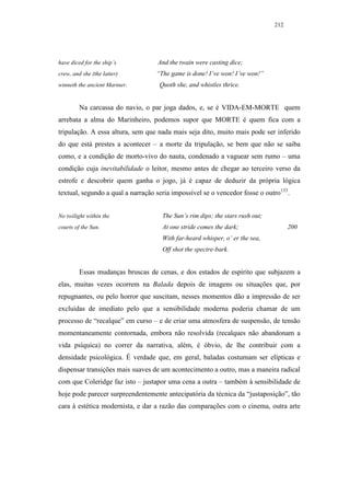 212




have diced for the ship’s          And the twain were casting dice;
crew, and she (the latter)         “The game is done! I’ve won! I’ve won!”
winneth the ancient Mariner.        Quoth she, and whistles thrice.


         Na carcassa do navio, o par joga dados, e, se é VIDA-EM-MORTE quem
arrebata a alma do Marinheiro, podemos supor que MORTE é quem fica com a
tripulação. A essa altura, sem que nada mais seja dito, muito mais pode ser inferido
do que está prestes a acontecer – a morte da tripulação, se bem que não se saiba
como, e a condição de morto-vivo do nauta, condenado a vaguear sem rumo – uma
condição cuja inevitabilidade o leitor, mesmo antes de chegar ao terceiro verso da
estrofe e descobrir quem ganha o jogo, já é capaz de deduzir da própria lógica
textual, segundo a qual a narração seria impossível se o vencedor fosse o outro133.


No twilight within the               The Sun’s rim dips; the stars rush out;
courts of the Sun.                   At one stride comes the dark;                   200
                                     With far-heard whisper, o’ er the sea,
                                     Off shot the spectre-bark.


         Essas mudanças bruscas de cenas, e dos estados de espírito que subjazem a
elas, muitas vezes ocorrem na Balada depois de imagens ou situações que, por
repugnantes, ou pelo horror que suscitam, nesses momentos dão a impressão de ser
excluídas de imediato pelo que a sensibilidade moderna poderia chamar de um
processo de “recalque” em curso – e de criar uma atmosfera de suspensão, de tensão
momentaneamente contornada, embora não resolvida (recalques não abandonam a
vida psíquica) no correr da narrativa, além, é óbvio, de lhe contribuir com a
densidade psicológica. É verdade que, em geral, baladas costumam ser elípticas e
dispensar transições mais suaves de um acontecimento a outro, mas a maneira radical
com que Coleridge faz isto – justapor uma cena a outra – também à sensibilidade de
hoje pode parecer surpreendentemente antecipatória da técnica da “justaposição”, tão
cara à estética modernista, e dar a razão das comparações com o cinema, outra arte
 